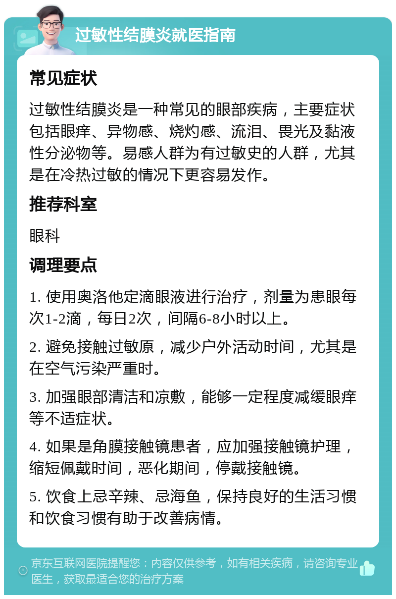 过敏性结膜炎就医指南 常见症状 过敏性结膜炎是一种常见的眼部疾病，主要症状包括眼痒、异物感、烧灼感、流泪、畏光及黏液性分泌物等。易感人群为有过敏史的人群，尤其是在冷热过敏的情况下更容易发作。 推荐科室 眼科 调理要点 1. 使用奥洛他定滴眼液进行治疗，剂量为患眼每次1-2滴，每日2次，间隔6-8小时以上。 2. 避免接触过敏原，减少户外活动时间，尤其是在空气污染严重时。 3. 加强眼部清洁和凉敷，能够一定程度减缓眼痒等不适症状。 4. 如果是角膜接触镜患者，应加强接触镜护理，缩短佩戴时间，恶化期间，停戴接触镜。 5. 饮食上忌辛辣、忌海鱼，保持良好的生活习惯和饮食习惯有助于改善病情。