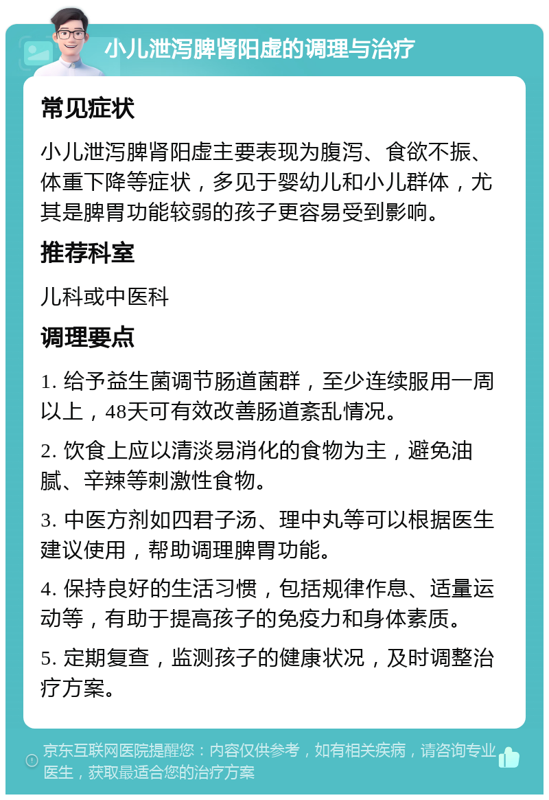 小儿泄泻脾肾阳虚的调理与治疗 常见症状 小儿泄泻脾肾阳虚主要表现为腹泻、食欲不振、体重下降等症状，多见于婴幼儿和小儿群体，尤其是脾胃功能较弱的孩子更容易受到影响。 推荐科室 儿科或中医科 调理要点 1. 给予益生菌调节肠道菌群，至少连续服用一周以上，48天可有效改善肠道紊乱情况。 2. 饮食上应以清淡易消化的食物为主，避免油腻、辛辣等刺激性食物。 3. 中医方剂如四君子汤、理中丸等可以根据医生建议使用，帮助调理脾胃功能。 4. 保持良好的生活习惯，包括规律作息、适量运动等，有助于提高孩子的免疫力和身体素质。 5. 定期复查，监测孩子的健康状况，及时调整治疗方案。