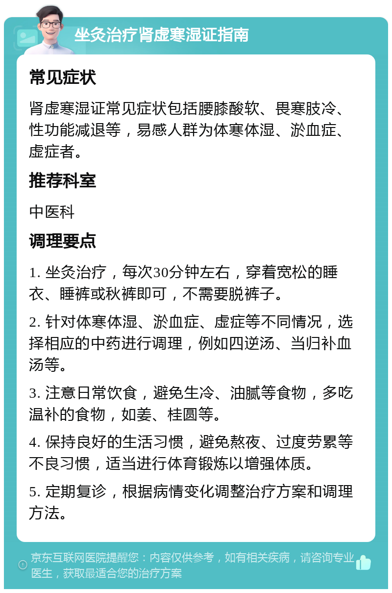 坐灸治疗肾虚寒湿证指南 常见症状 肾虚寒湿证常见症状包括腰膝酸软、畏寒肢冷、性功能减退等，易感人群为体寒体湿、淤血症、虚症者。 推荐科室 中医科 调理要点 1. 坐灸治疗，每次30分钟左右，穿着宽松的睡衣、睡裤或秋裤即可，不需要脱裤子。 2. 针对体寒体湿、淤血症、虚症等不同情况，选择相应的中药进行调理，例如四逆汤、当归补血汤等。 3. 注意日常饮食，避免生冷、油腻等食物，多吃温补的食物，如姜、桂圆等。 4. 保持良好的生活习惯，避免熬夜、过度劳累等不良习惯，适当进行体育锻炼以增强体质。 5. 定期复诊，根据病情变化调整治疗方案和调理方法。