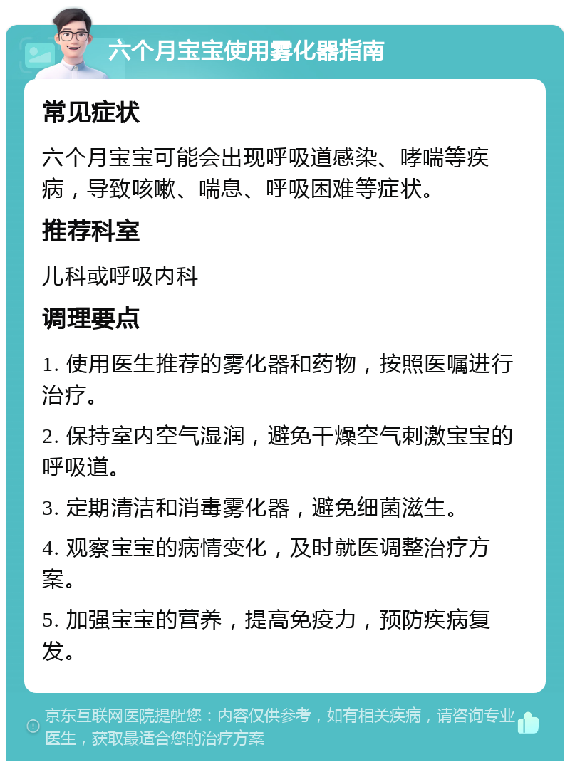 六个月宝宝使用雾化器指南 常见症状 六个月宝宝可能会出现呼吸道感染、哮喘等疾病，导致咳嗽、喘息、呼吸困难等症状。 推荐科室 儿科或呼吸内科 调理要点 1. 使用医生推荐的雾化器和药物，按照医嘱进行治疗。 2. 保持室内空气湿润，避免干燥空气刺激宝宝的呼吸道。 3. 定期清洁和消毒雾化器，避免细菌滋生。 4. 观察宝宝的病情变化，及时就医调整治疗方案。 5. 加强宝宝的营养，提高免疫力，预防疾病复发。