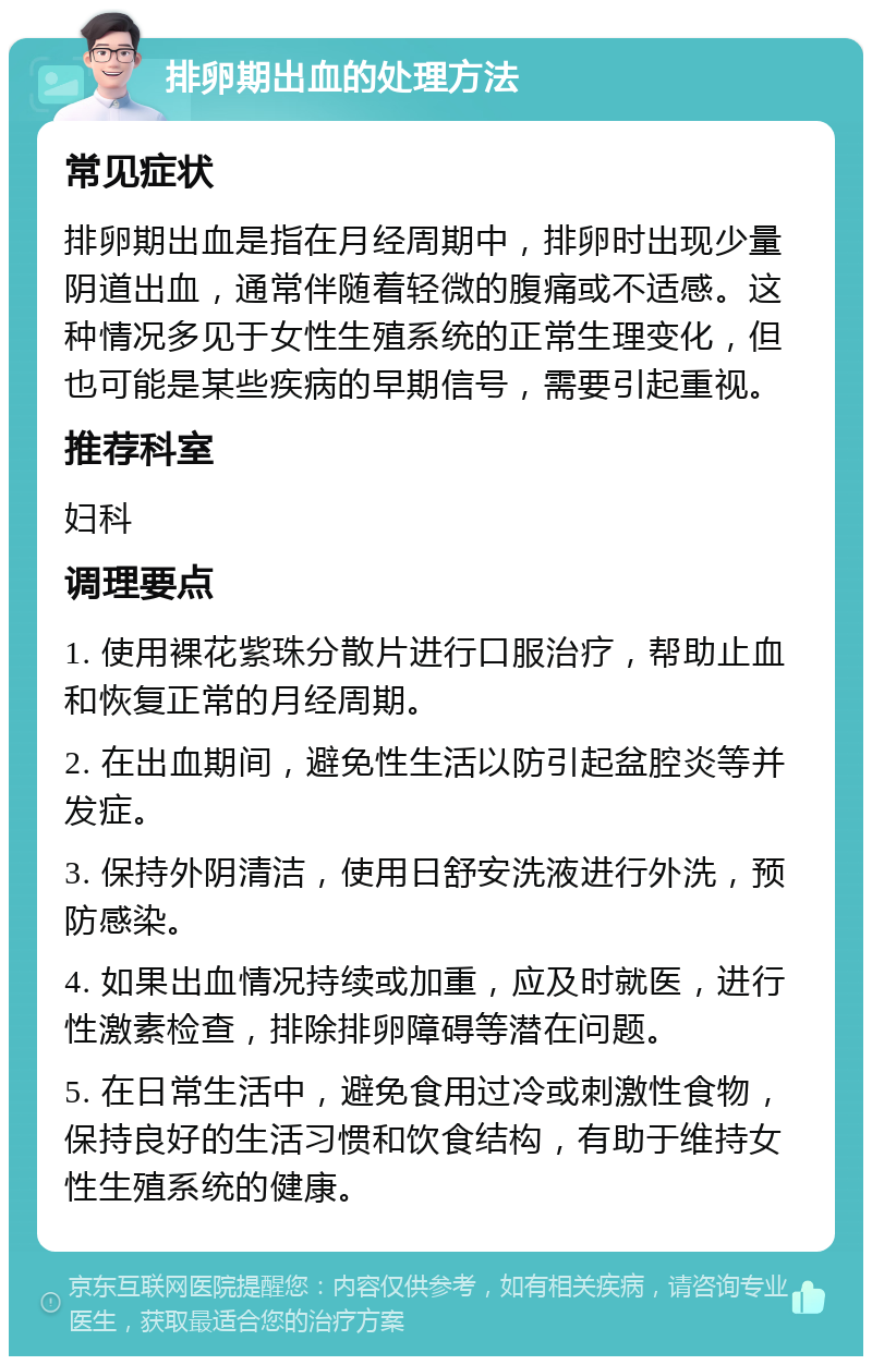 排卵期出血的处理方法 常见症状 排卵期出血是指在月经周期中，排卵时出现少量阴道出血，通常伴随着轻微的腹痛或不适感。这种情况多见于女性生殖系统的正常生理变化，但也可能是某些疾病的早期信号，需要引起重视。 推荐科室 妇科 调理要点 1. 使用裸花紫珠分散片进行口服治疗，帮助止血和恢复正常的月经周期。 2. 在出血期间，避免性生活以防引起盆腔炎等并发症。 3. 保持外阴清洁，使用日舒安洗液进行外洗，预防感染。 4. 如果出血情况持续或加重，应及时就医，进行性激素检查，排除排卵障碍等潜在问题。 5. 在日常生活中，避免食用过冷或刺激性食物，保持良好的生活习惯和饮食结构，有助于维持女性生殖系统的健康。