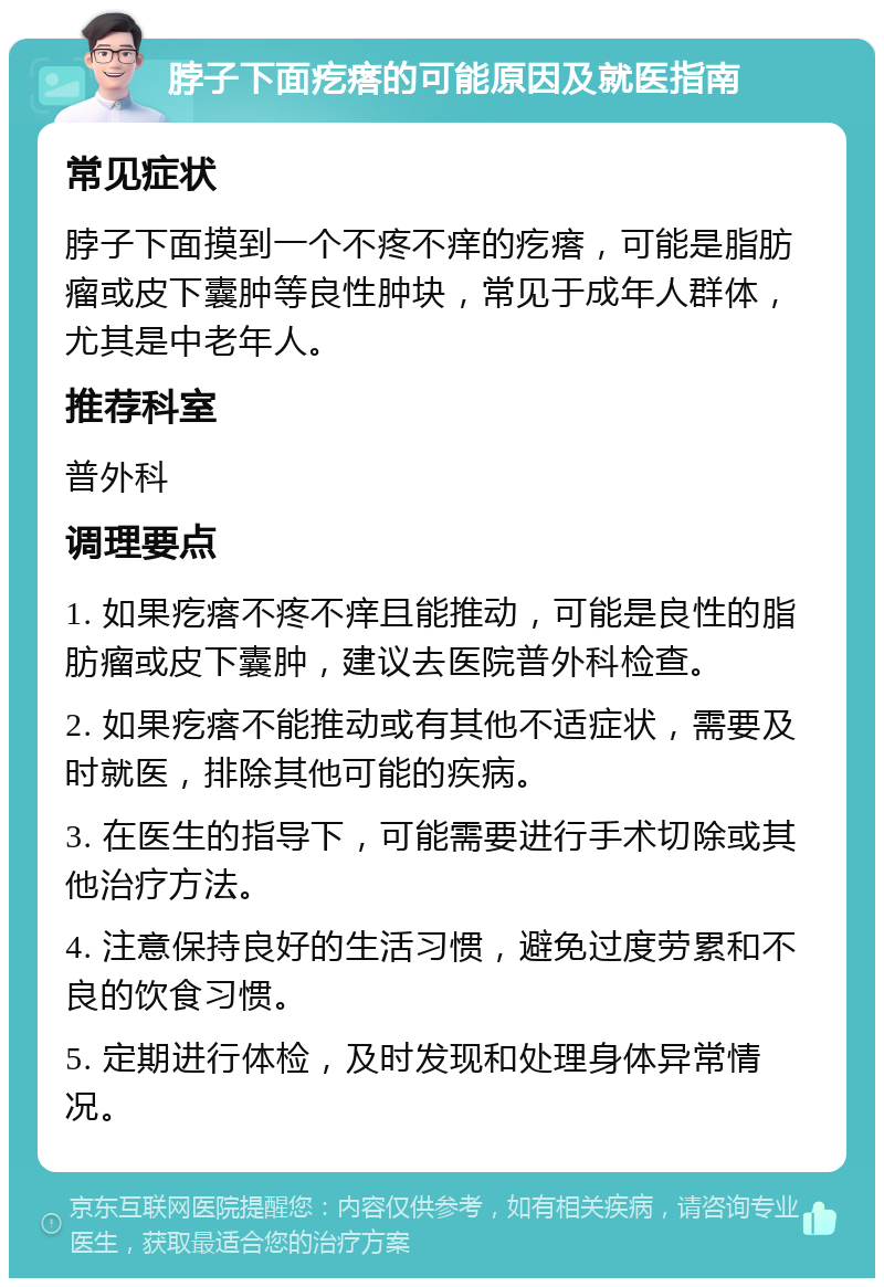 脖子下面疙瘩的可能原因及就医指南 常见症状 脖子下面摸到一个不疼不痒的疙瘩，可能是脂肪瘤或皮下囊肿等良性肿块，常见于成年人群体，尤其是中老年人。 推荐科室 普外科 调理要点 1. 如果疙瘩不疼不痒且能推动，可能是良性的脂肪瘤或皮下囊肿，建议去医院普外科检查。 2. 如果疙瘩不能推动或有其他不适症状，需要及时就医，排除其他可能的疾病。 3. 在医生的指导下，可能需要进行手术切除或其他治疗方法。 4. 注意保持良好的生活习惯，避免过度劳累和不良的饮食习惯。 5. 定期进行体检，及时发现和处理身体异常情况。