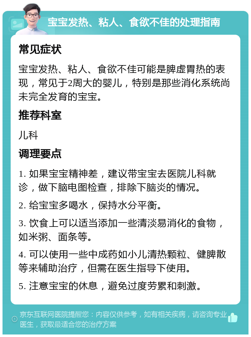 宝宝发热、粘人、食欲不佳的处理指南 常见症状 宝宝发热、粘人、食欲不佳可能是脾虚胃热的表现，常见于2周大的婴儿，特别是那些消化系统尚未完全发育的宝宝。 推荐科室 儿科 调理要点 1. 如果宝宝精神差，建议带宝宝去医院儿科就诊，做下脑电图检查，排除下脑炎的情况。 2. 给宝宝多喝水，保持水分平衡。 3. 饮食上可以适当添加一些清淡易消化的食物，如米粥、面条等。 4. 可以使用一些中成药如小儿清热颗粒、健脾散等来辅助治疗，但需在医生指导下使用。 5. 注意宝宝的休息，避免过度劳累和刺激。