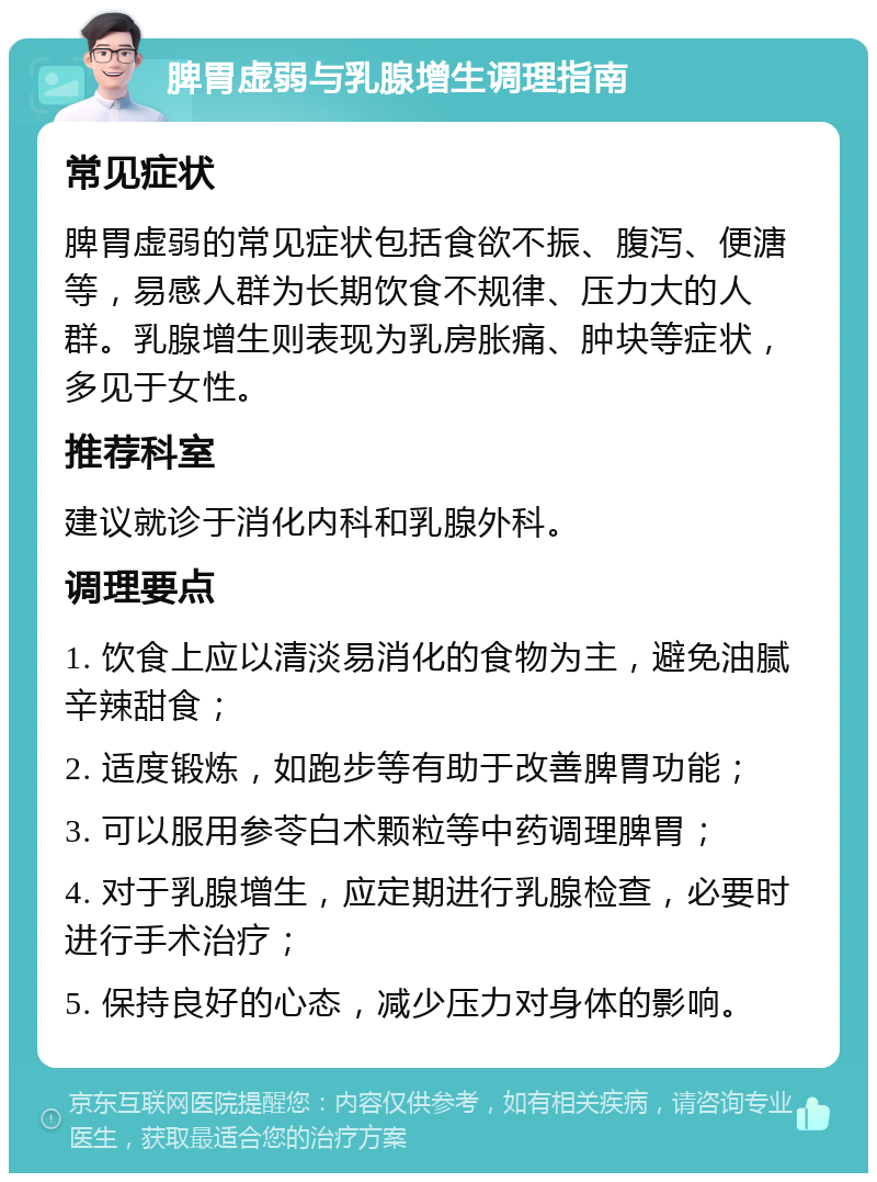 脾胃虚弱与乳腺增生调理指南 常见症状 脾胃虚弱的常见症状包括食欲不振、腹泻、便溏等，易感人群为长期饮食不规律、压力大的人群。乳腺增生则表现为乳房胀痛、肿块等症状，多见于女性。 推荐科室 建议就诊于消化内科和乳腺外科。 调理要点 1. 饮食上应以清淡易消化的食物为主，避免油腻辛辣甜食； 2. 适度锻炼，如跑步等有助于改善脾胃功能； 3. 可以服用参苓白术颗粒等中药调理脾胃； 4. 对于乳腺增生，应定期进行乳腺检查，必要时进行手术治疗； 5. 保持良好的心态，减少压力对身体的影响。