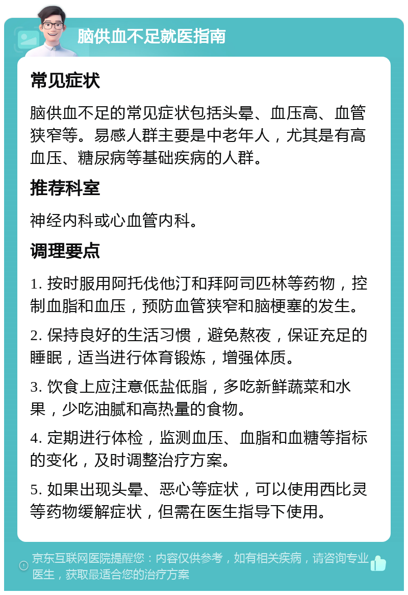 脑供血不足就医指南 常见症状 脑供血不足的常见症状包括头晕、血压高、血管狭窄等。易感人群主要是中老年人，尤其是有高血压、糖尿病等基础疾病的人群。 推荐科室 神经内科或心血管内科。 调理要点 1. 按时服用阿托伐他汀和拜阿司匹林等药物，控制血脂和血压，预防血管狭窄和脑梗塞的发生。 2. 保持良好的生活习惯，避免熬夜，保证充足的睡眠，适当进行体育锻炼，增强体质。 3. 饮食上应注意低盐低脂，多吃新鲜蔬菜和水果，少吃油腻和高热量的食物。 4. 定期进行体检，监测血压、血脂和血糖等指标的变化，及时调整治疗方案。 5. 如果出现头晕、恶心等症状，可以使用西比灵等药物缓解症状，但需在医生指导下使用。