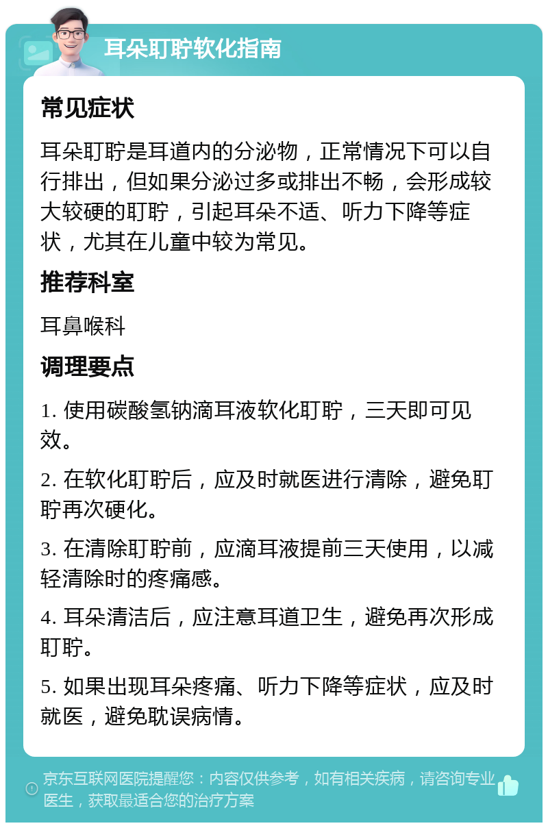 耳朵耵聍软化指南 常见症状 耳朵耵聍是耳道内的分泌物，正常情况下可以自行排出，但如果分泌过多或排出不畅，会形成较大较硬的耵聍，引起耳朵不适、听力下降等症状，尤其在儿童中较为常见。 推荐科室 耳鼻喉科 调理要点 1. 使用碳酸氢钠滴耳液软化耵聍，三天即可见效。 2. 在软化耵聍后，应及时就医进行清除，避免耵聍再次硬化。 3. 在清除耵聍前，应滴耳液提前三天使用，以减轻清除时的疼痛感。 4. 耳朵清洁后，应注意耳道卫生，避免再次形成耵聍。 5. 如果出现耳朵疼痛、听力下降等症状，应及时就医，避免耽误病情。