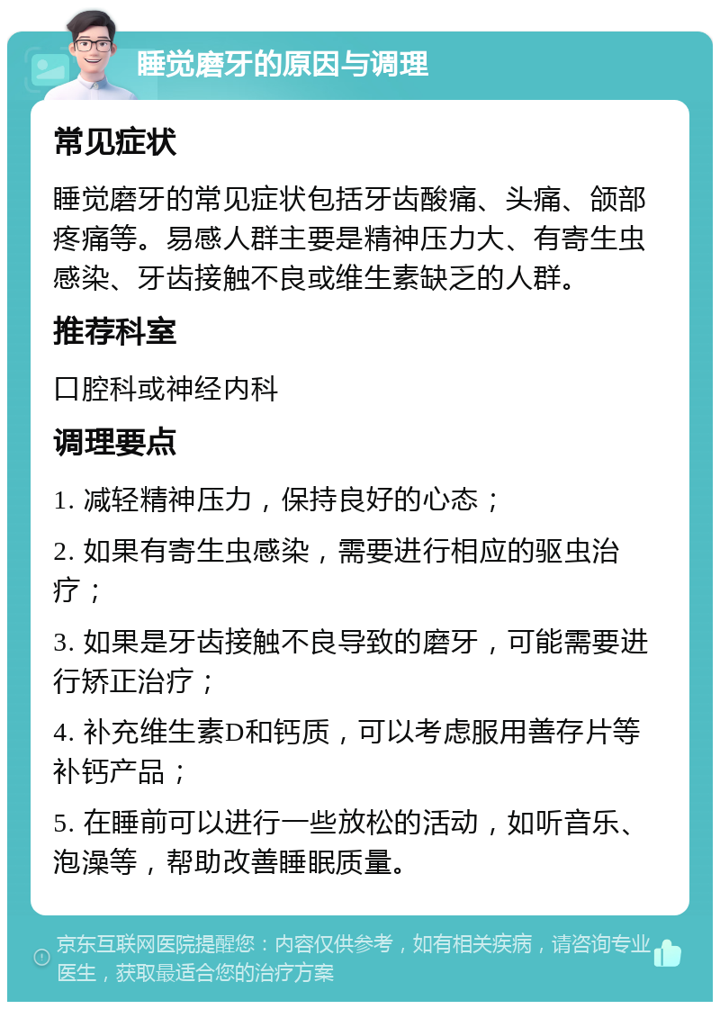 睡觉磨牙的原因与调理 常见症状 睡觉磨牙的常见症状包括牙齿酸痛、头痛、颌部疼痛等。易感人群主要是精神压力大、有寄生虫感染、牙齿接触不良或维生素缺乏的人群。 推荐科室 口腔科或神经内科 调理要点 1. 减轻精神压力，保持良好的心态； 2. 如果有寄生虫感染，需要进行相应的驱虫治疗； 3. 如果是牙齿接触不良导致的磨牙，可能需要进行矫正治疗； 4. 补充维生素D和钙质，可以考虑服用善存片等补钙产品； 5. 在睡前可以进行一些放松的活动，如听音乐、泡澡等，帮助改善睡眠质量。