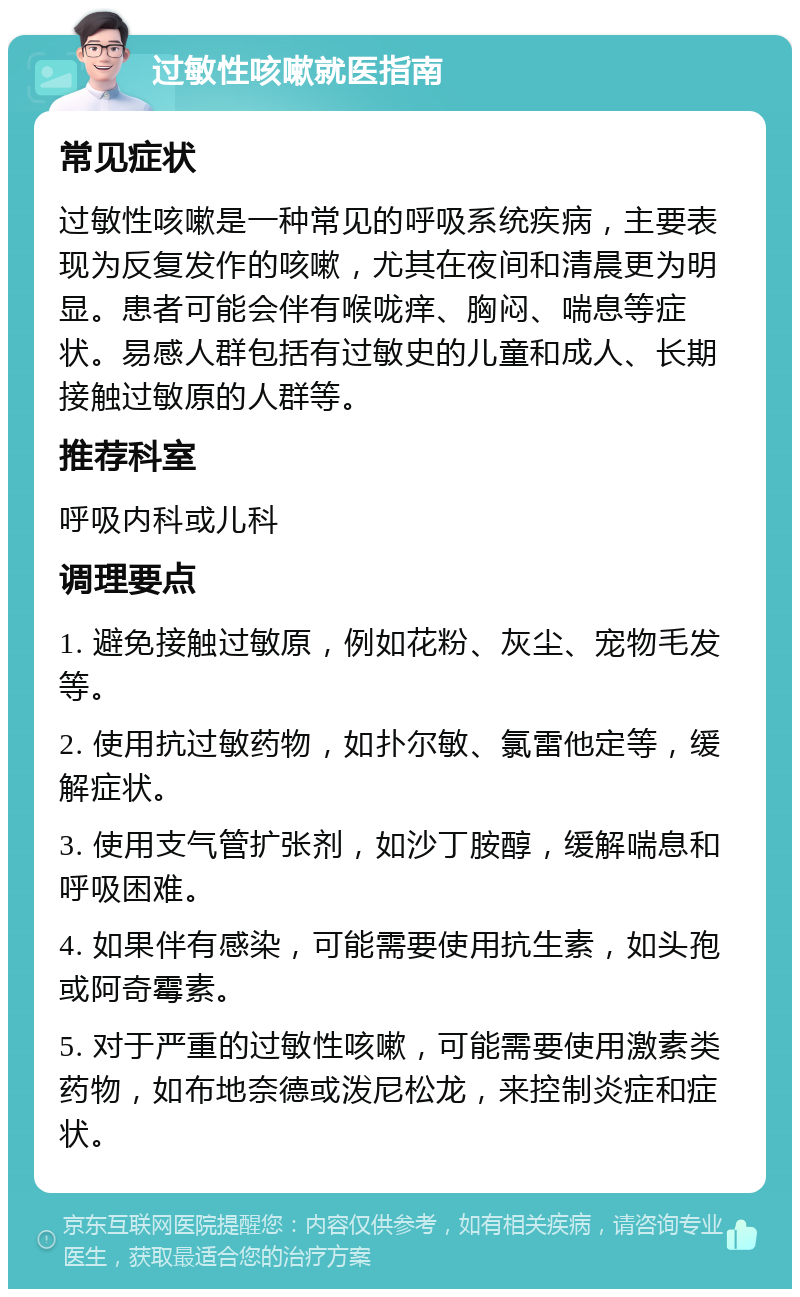 过敏性咳嗽就医指南 常见症状 过敏性咳嗽是一种常见的呼吸系统疾病，主要表现为反复发作的咳嗽，尤其在夜间和清晨更为明显。患者可能会伴有喉咙痒、胸闷、喘息等症状。易感人群包括有过敏史的儿童和成人、长期接触过敏原的人群等。 推荐科室 呼吸内科或儿科 调理要点 1. 避免接触过敏原，例如花粉、灰尘、宠物毛发等。 2. 使用抗过敏药物，如扑尔敏、氯雷他定等，缓解症状。 3. 使用支气管扩张剂，如沙丁胺醇，缓解喘息和呼吸困难。 4. 如果伴有感染，可能需要使用抗生素，如头孢或阿奇霉素。 5. 对于严重的过敏性咳嗽，可能需要使用激素类药物，如布地奈德或泼尼松龙，来控制炎症和症状。