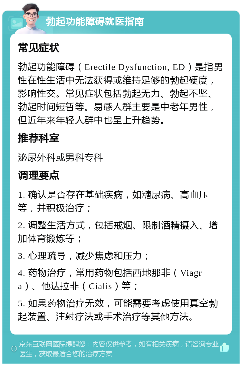 勃起功能障碍就医指南 常见症状 勃起功能障碍（Erectile Dysfunction, ED）是指男性在性生活中无法获得或维持足够的勃起硬度，影响性交。常见症状包括勃起无力、勃起不坚、勃起时间短暂等。易感人群主要是中老年男性，但近年来年轻人群中也呈上升趋势。 推荐科室 泌尿外科或男科专科 调理要点 1. 确认是否存在基础疾病，如糖尿病、高血压等，并积极治疗； 2. 调整生活方式，包括戒烟、限制酒精摄入、增加体育锻炼等； 3. 心理疏导，减少焦虑和压力； 4. 药物治疗，常用药物包括西地那非（Viagra）、他达拉非（Cialis）等； 5. 如果药物治疗无效，可能需要考虑使用真空勃起装置、注射疗法或手术治疗等其他方法。