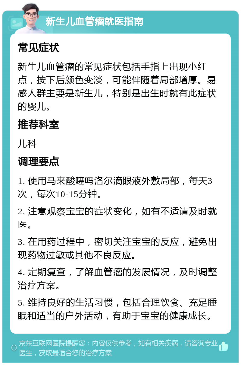 新生儿血管瘤就医指南 常见症状 新生儿血管瘤的常见症状包括手指上出现小红点，按下后颜色变淡，可能伴随着局部增厚。易感人群主要是新生儿，特别是出生时就有此症状的婴儿。 推荐科室 儿科 调理要点 1. 使用马来酸噻吗洛尔滴眼液外敷局部，每天3次，每次10-15分钟。 2. 注意观察宝宝的症状变化，如有不适请及时就医。 3. 在用药过程中，密切关注宝宝的反应，避免出现药物过敏或其他不良反应。 4. 定期复查，了解血管瘤的发展情况，及时调整治疗方案。 5. 维持良好的生活习惯，包括合理饮食、充足睡眠和适当的户外活动，有助于宝宝的健康成长。