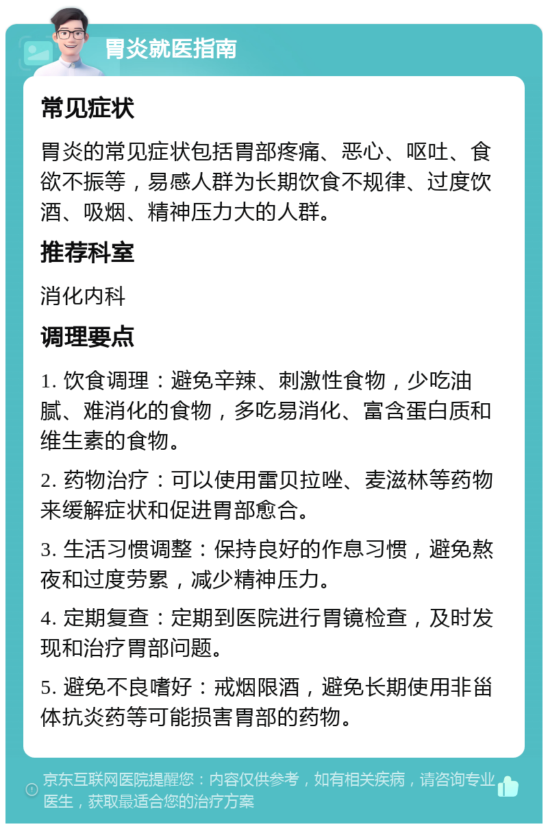 胃炎就医指南 常见症状 胃炎的常见症状包括胃部疼痛、恶心、呕吐、食欲不振等，易感人群为长期饮食不规律、过度饮酒、吸烟、精神压力大的人群。 推荐科室 消化内科 调理要点 1. 饮食调理：避免辛辣、刺激性食物，少吃油腻、难消化的食物，多吃易消化、富含蛋白质和维生素的食物。 2. 药物治疗：可以使用雷贝拉唑、麦滋林等药物来缓解症状和促进胃部愈合。 3. 生活习惯调整：保持良好的作息习惯，避免熬夜和过度劳累，减少精神压力。 4. 定期复查：定期到医院进行胃镜检查，及时发现和治疗胃部问题。 5. 避免不良嗜好：戒烟限酒，避免长期使用非甾体抗炎药等可能损害胃部的药物。