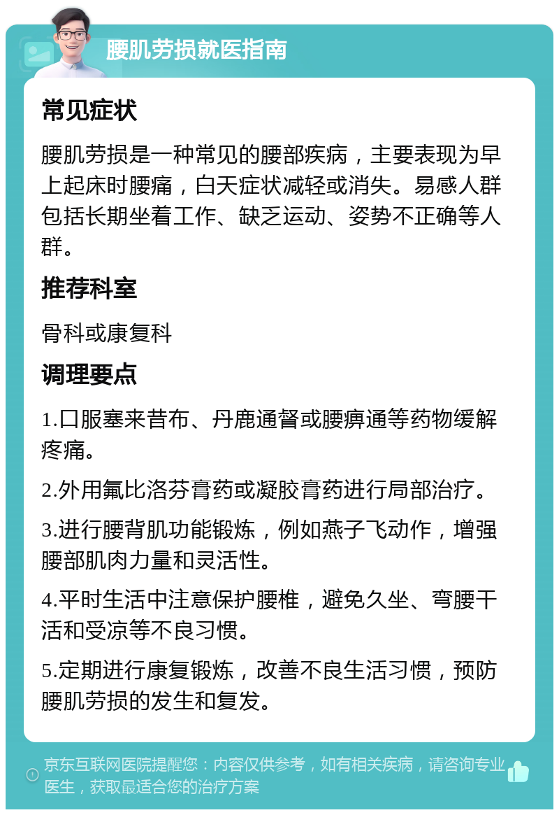 腰肌劳损就医指南 常见症状 腰肌劳损是一种常见的腰部疾病，主要表现为早上起床时腰痛，白天症状减轻或消失。易感人群包括长期坐着工作、缺乏运动、姿势不正确等人群。 推荐科室 骨科或康复科 调理要点 1.口服塞来昔布、丹鹿通督或腰痹通等药物缓解疼痛。 2.外用氟比洛芬膏药或凝胶膏药进行局部治疗。 3.进行腰背肌功能锻炼，例如燕子飞动作，增强腰部肌肉力量和灵活性。 4.平时生活中注意保护腰椎，避免久坐、弯腰干活和受凉等不良习惯。 5.定期进行康复锻炼，改善不良生活习惯，预防腰肌劳损的发生和复发。