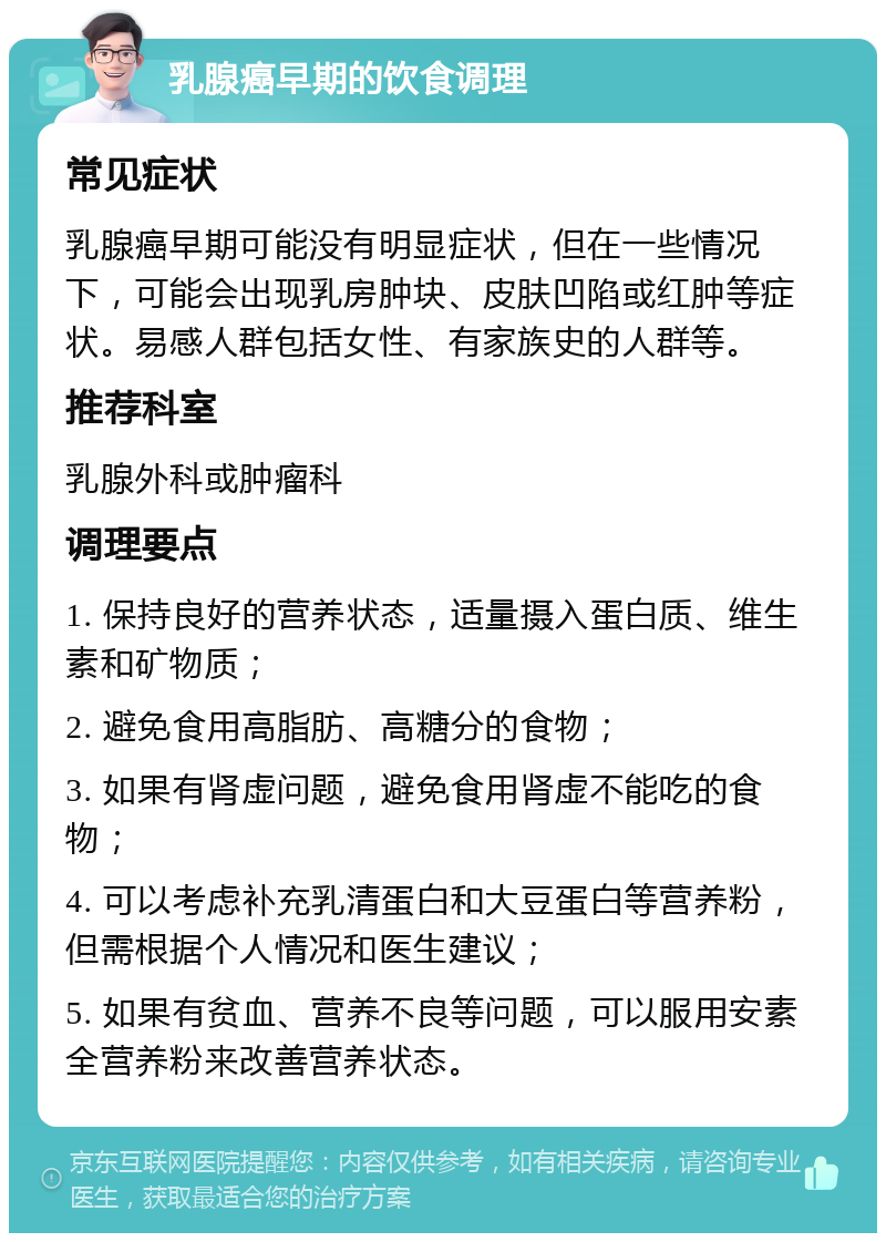 乳腺癌早期的饮食调理 常见症状 乳腺癌早期可能没有明显症状，但在一些情况下，可能会出现乳房肿块、皮肤凹陷或红肿等症状。易感人群包括女性、有家族史的人群等。 推荐科室 乳腺外科或肿瘤科 调理要点 1. 保持良好的营养状态，适量摄入蛋白质、维生素和矿物质； 2. 避免食用高脂肪、高糖分的食物； 3. 如果有肾虚问题，避免食用肾虚不能吃的食物； 4. 可以考虑补充乳清蛋白和大豆蛋白等营养粉，但需根据个人情况和医生建议； 5. 如果有贫血、营养不良等问题，可以服用安素全营养粉来改善营养状态。