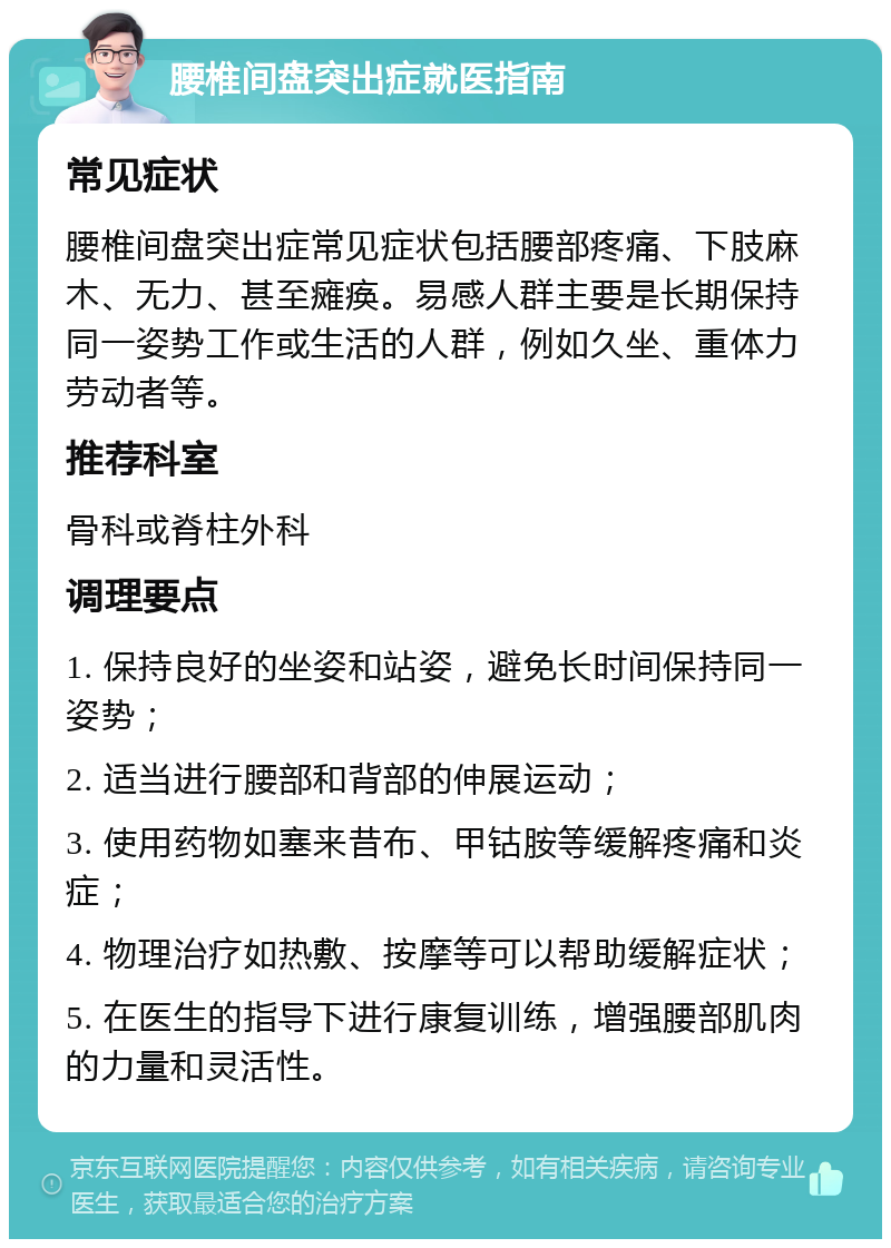 腰椎间盘突出症就医指南 常见症状 腰椎间盘突出症常见症状包括腰部疼痛、下肢麻木、无力、甚至瘫痪。易感人群主要是长期保持同一姿势工作或生活的人群，例如久坐、重体力劳动者等。 推荐科室 骨科或脊柱外科 调理要点 1. 保持良好的坐姿和站姿，避免长时间保持同一姿势； 2. 适当进行腰部和背部的伸展运动； 3. 使用药物如塞来昔布、甲钴胺等缓解疼痛和炎症； 4. 物理治疗如热敷、按摩等可以帮助缓解症状； 5. 在医生的指导下进行康复训练，增强腰部肌肉的力量和灵活性。