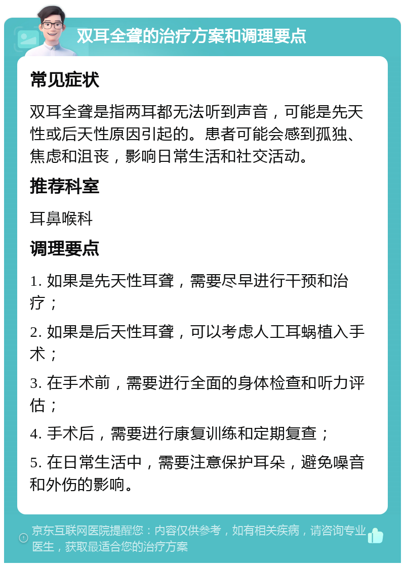 双耳全聋的治疗方案和调理要点 常见症状 双耳全聋是指两耳都无法听到声音，可能是先天性或后天性原因引起的。患者可能会感到孤独、焦虑和沮丧，影响日常生活和社交活动。 推荐科室 耳鼻喉科 调理要点 1. 如果是先天性耳聋，需要尽早进行干预和治疗； 2. 如果是后天性耳聋，可以考虑人工耳蜗植入手术； 3. 在手术前，需要进行全面的身体检查和听力评估； 4. 手术后，需要进行康复训练和定期复查； 5. 在日常生活中，需要注意保护耳朵，避免噪音和外伤的影响。