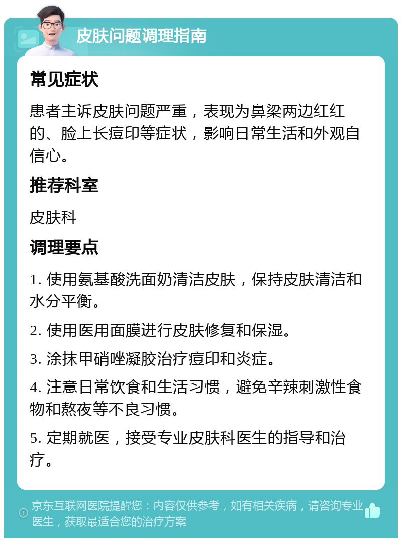 皮肤问题调理指南 常见症状 患者主诉皮肤问题严重，表现为鼻梁两边红红的、脸上长痘印等症状，影响日常生活和外观自信心。 推荐科室 皮肤科 调理要点 1. 使用氨基酸洗面奶清洁皮肤，保持皮肤清洁和水分平衡。 2. 使用医用面膜进行皮肤修复和保湿。 3. 涂抹甲硝唑凝胶治疗痘印和炎症。 4. 注意日常饮食和生活习惯，避免辛辣刺激性食物和熬夜等不良习惯。 5. 定期就医，接受专业皮肤科医生的指导和治疗。