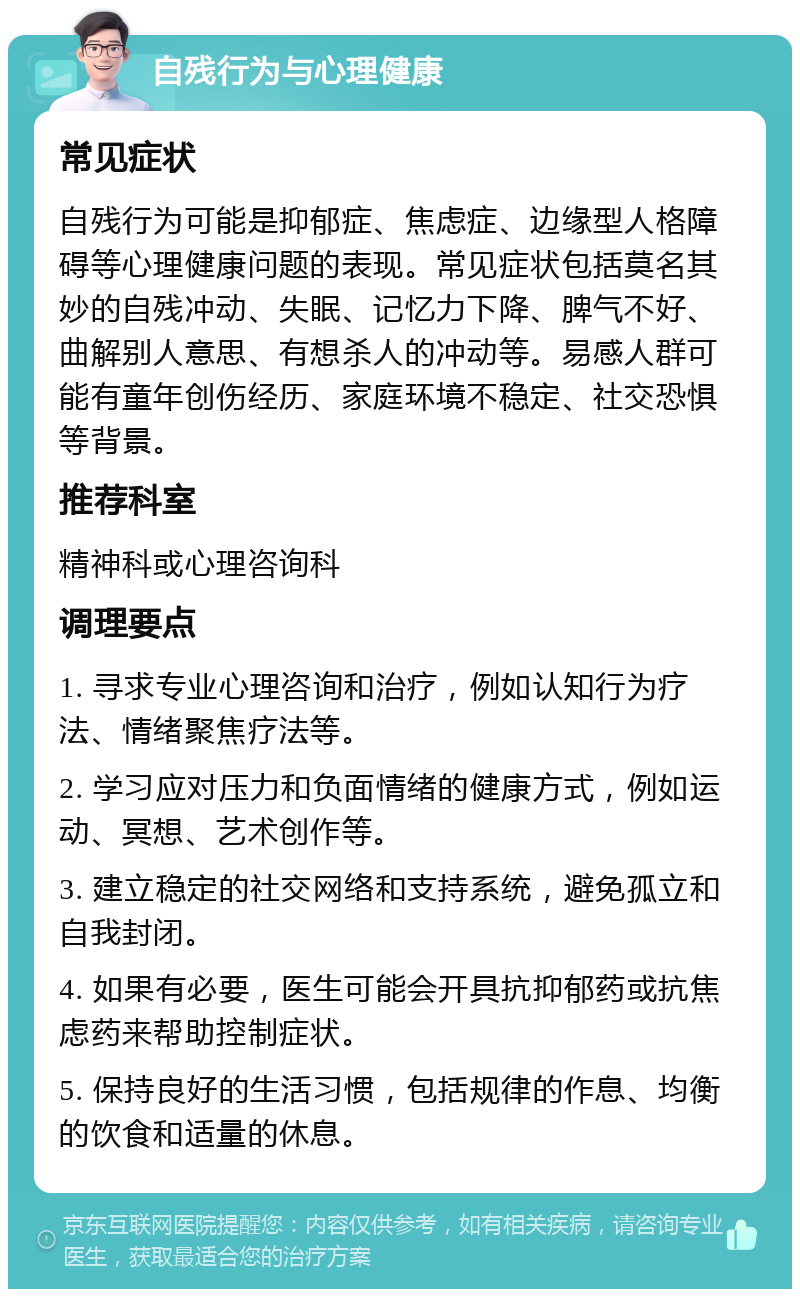 自残行为与心理健康 常见症状 自残行为可能是抑郁症、焦虑症、边缘型人格障碍等心理健康问题的表现。常见症状包括莫名其妙的自残冲动、失眠、记忆力下降、脾气不好、曲解别人意思、有想杀人的冲动等。易感人群可能有童年创伤经历、家庭环境不稳定、社交恐惧等背景。 推荐科室 精神科或心理咨询科 调理要点 1. 寻求专业心理咨询和治疗，例如认知行为疗法、情绪聚焦疗法等。 2. 学习应对压力和负面情绪的健康方式，例如运动、冥想、艺术创作等。 3. 建立稳定的社交网络和支持系统，避免孤立和自我封闭。 4. 如果有必要，医生可能会开具抗抑郁药或抗焦虑药来帮助控制症状。 5. 保持良好的生活习惯，包括规律的作息、均衡的饮食和适量的休息。