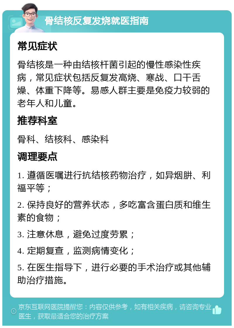 骨结核反复发烧就医指南 常见症状 骨结核是一种由结核杆菌引起的慢性感染性疾病，常见症状包括反复发高烧、寒战、口干舌燥、体重下降等。易感人群主要是免疫力较弱的老年人和儿童。 推荐科室 骨科、结核科、感染科 调理要点 1. 遵循医嘱进行抗结核药物治疗，如异烟肼、利福平等； 2. 保持良好的营养状态，多吃富含蛋白质和维生素的食物； 3. 注意休息，避免过度劳累； 4. 定期复查，监测病情变化； 5. 在医生指导下，进行必要的手术治疗或其他辅助治疗措施。