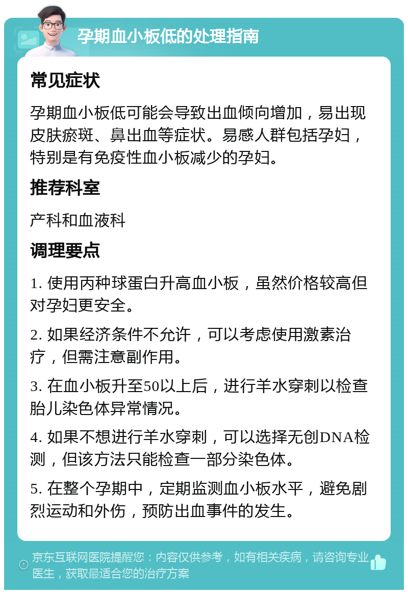 孕期血小板低的处理指南 常见症状 孕期血小板低可能会导致出血倾向增加，易出现皮肤瘀斑、鼻出血等症状。易感人群包括孕妇，特别是有免疫性血小板减少的孕妇。 推荐科室 产科和血液科 调理要点 1. 使用丙种球蛋白升高血小板，虽然价格较高但对孕妇更安全。 2. 如果经济条件不允许，可以考虑使用激素治疗，但需注意副作用。 3. 在血小板升至50以上后，进行羊水穿刺以检查胎儿染色体异常情况。 4. 如果不想进行羊水穿刺，可以选择无创DNA检测，但该方法只能检查一部分染色体。 5. 在整个孕期中，定期监测血小板水平，避免剧烈运动和外伤，预防出血事件的发生。