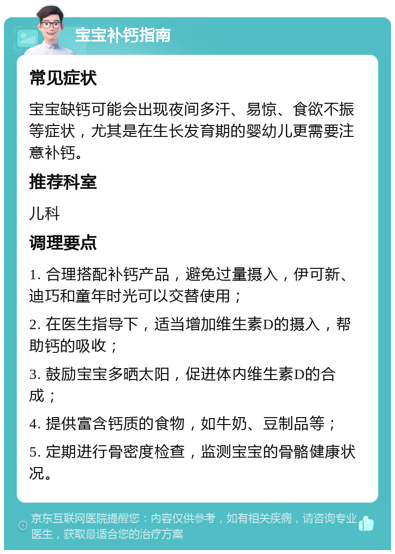 宝宝补钙指南 常见症状 宝宝缺钙可能会出现夜间多汗、易惊、食欲不振等症状，尤其是在生长发育期的婴幼儿更需要注意补钙。 推荐科室 儿科 调理要点 1. 合理搭配补钙产品，避免过量摄入，伊可新、迪巧和童年时光可以交替使用； 2. 在医生指导下，适当增加维生素D的摄入，帮助钙的吸收； 3. 鼓励宝宝多晒太阳，促进体内维生素D的合成； 4. 提供富含钙质的食物，如牛奶、豆制品等； 5. 定期进行骨密度检查，监测宝宝的骨骼健康状况。