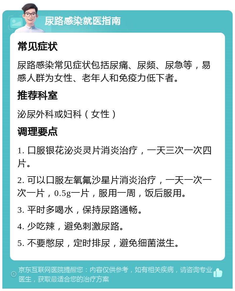 尿路感染就医指南 常见症状 尿路感染常见症状包括尿痛、尿频、尿急等，易感人群为女性、老年人和免疫力低下者。 推荐科室 泌尿外科或妇科（女性） 调理要点 1. 口服银花泌炎灵片消炎治疗，一天三次一次四片。 2. 可以口服左氧氟沙星片消炎治疗，一天一次一次一片，0.5g一片，服用一周，饭后服用。 3. 平时多喝水，保持尿路通畅。 4. 少吃辣，避免刺激尿路。 5. 不要憋尿，定时排尿，避免细菌滋生。