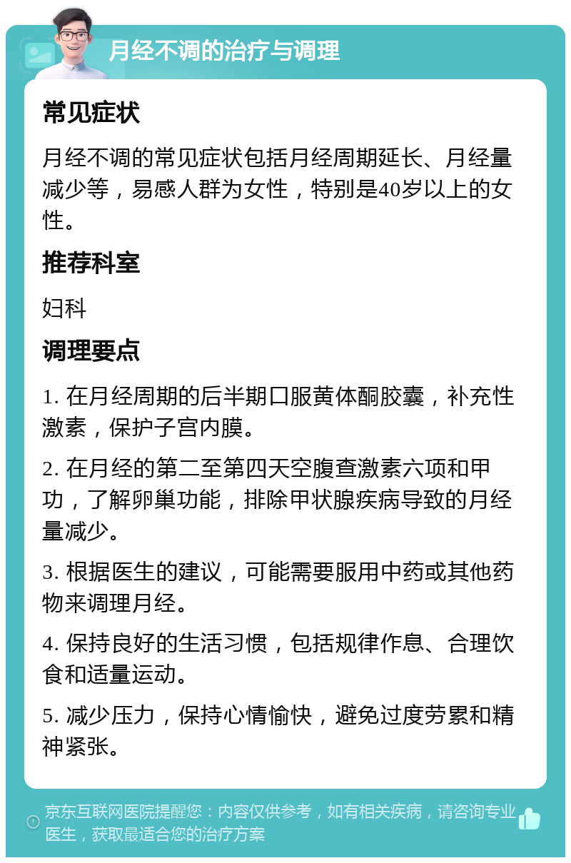 月经不调的治疗与调理 常见症状 月经不调的常见症状包括月经周期延长、月经量减少等，易感人群为女性，特别是40岁以上的女性。 推荐科室 妇科 调理要点 1. 在月经周期的后半期口服黄体酮胶囊，补充性激素，保护子宫内膜。 2. 在月经的第二至第四天空腹查激素六项和甲功，了解卵巢功能，排除甲状腺疾病导致的月经量减少。 3. 根据医生的建议，可能需要服用中药或其他药物来调理月经。 4. 保持良好的生活习惯，包括规律作息、合理饮食和适量运动。 5. 减少压力，保持心情愉快，避免过度劳累和精神紧张。