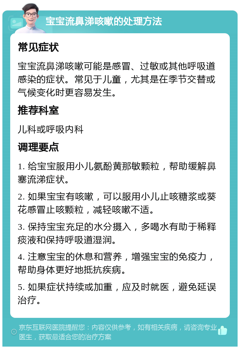 宝宝流鼻涕咳嗽的处理方法 常见症状 宝宝流鼻涕咳嗽可能是感冒、过敏或其他呼吸道感染的症状。常见于儿童，尤其是在季节交替或气候变化时更容易发生。 推荐科室 儿科或呼吸内科 调理要点 1. 给宝宝服用小儿氨酚黄那敏颗粒，帮助缓解鼻塞流涕症状。 2. 如果宝宝有咳嗽，可以服用小儿止咳糖浆或葵花感冒止咳颗粒，减轻咳嗽不适。 3. 保持宝宝充足的水分摄入，多喝水有助于稀释痰液和保持呼吸道湿润。 4. 注意宝宝的休息和营养，增强宝宝的免疫力，帮助身体更好地抵抗疾病。 5. 如果症状持续或加重，应及时就医，避免延误治疗。