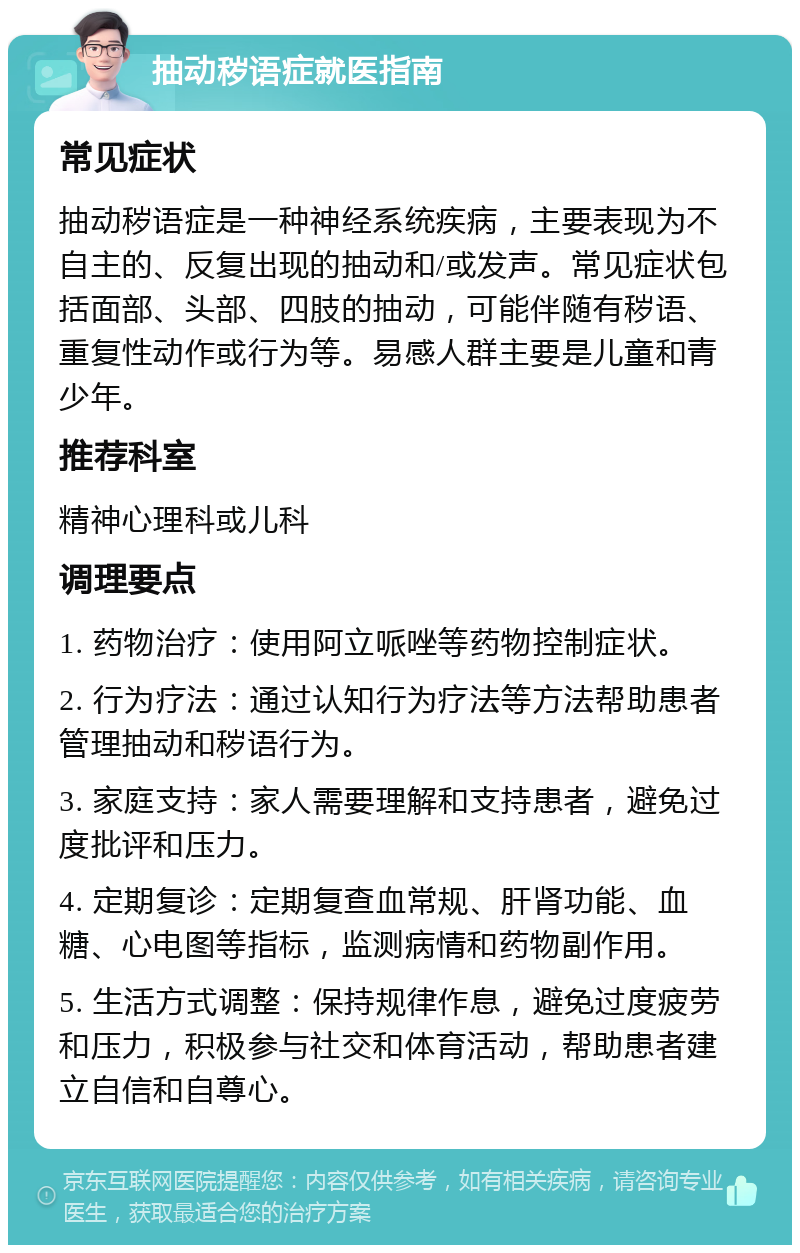 抽动秽语症就医指南 常见症状 抽动秽语症是一种神经系统疾病，主要表现为不自主的、反复出现的抽动和/或发声。常见症状包括面部、头部、四肢的抽动，可能伴随有秽语、重复性动作或行为等。易感人群主要是儿童和青少年。 推荐科室 精神心理科或儿科 调理要点 1. 药物治疗：使用阿立哌唑等药物控制症状。 2. 行为疗法：通过认知行为疗法等方法帮助患者管理抽动和秽语行为。 3. 家庭支持：家人需要理解和支持患者，避免过度批评和压力。 4. 定期复诊：定期复查血常规、肝肾功能、血糖、心电图等指标，监测病情和药物副作用。 5. 生活方式调整：保持规律作息，避免过度疲劳和压力，积极参与社交和体育活动，帮助患者建立自信和自尊心。