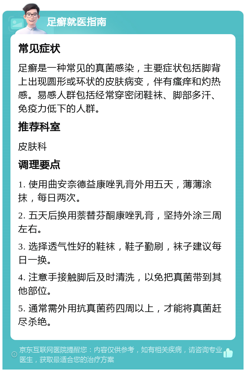 足癣就医指南 常见症状 足癣是一种常见的真菌感染，主要症状包括脚背上出现圆形或环状的皮肤病变，伴有瘙痒和灼热感。易感人群包括经常穿密闭鞋袜、脚部多汗、免疫力低下的人群。 推荐科室 皮肤科 调理要点 1. 使用曲安奈德益康唑乳膏外用五天，薄薄涂抹，每日两次。 2. 五天后换用萘替芬酮康唑乳膏，坚持外涂三周左右。 3. 选择透气性好的鞋袜，鞋子勤刷，袜子建议每日一换。 4. 注意手接触脚后及时清洗，以免把真菌带到其他部位。 5. 通常需外用抗真菌药四周以上，才能将真菌赶尽杀绝。