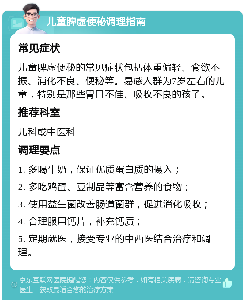 儿童脾虚便秘调理指南 常见症状 儿童脾虚便秘的常见症状包括体重偏轻、食欲不振、消化不良、便秘等。易感人群为7岁左右的儿童，特别是那些胃口不佳、吸收不良的孩子。 推荐科室 儿科或中医科 调理要点 1. 多喝牛奶，保证优质蛋白质的摄入； 2. 多吃鸡蛋、豆制品等富含营养的食物； 3. 使用益生菌改善肠道菌群，促进消化吸收； 4. 合理服用钙片，补充钙质； 5. 定期就医，接受专业的中西医结合治疗和调理。