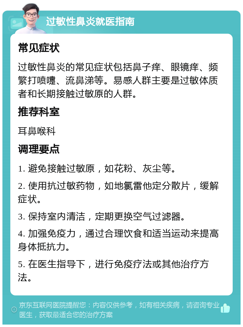 过敏性鼻炎就医指南 常见症状 过敏性鼻炎的常见症状包括鼻子痒、眼镜痒、频繁打喷嚏、流鼻涕等。易感人群主要是过敏体质者和长期接触过敏原的人群。 推荐科室 耳鼻喉科 调理要点 1. 避免接触过敏原，如花粉、灰尘等。 2. 使用抗过敏药物，如地氯雷他定分散片，缓解症状。 3. 保持室内清洁，定期更换空气过滤器。 4. 加强免疫力，通过合理饮食和适当运动来提高身体抵抗力。 5. 在医生指导下，进行免疫疗法或其他治疗方法。