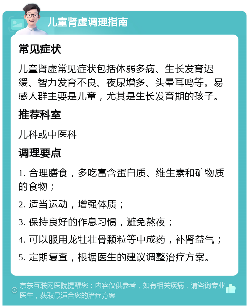 儿童肾虚调理指南 常见症状 儿童肾虚常见症状包括体弱多病、生长发育迟缓、智力发育不良、夜尿增多、头晕耳鸣等。易感人群主要是儿童，尤其是生长发育期的孩子。 推荐科室 儿科或中医科 调理要点 1. 合理膳食，多吃富含蛋白质、维生素和矿物质的食物； 2. 适当运动，增强体质； 3. 保持良好的作息习惯，避免熬夜； 4. 可以服用龙牡壮骨颗粒等中成药，补肾益气； 5. 定期复查，根据医生的建议调整治疗方案。