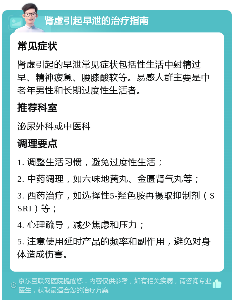 肾虚引起早泄的治疗指南 常见症状 肾虚引起的早泄常见症状包括性生活中射精过早、精神疲惫、腰膝酸软等。易感人群主要是中老年男性和长期过度性生活者。 推荐科室 泌尿外科或中医科 调理要点 1. 调整生活习惯，避免过度性生活； 2. 中药调理，如六味地黄丸、金匮肾气丸等； 3. 西药治疗，如选择性5-羟色胺再摄取抑制剂（SSRI）等； 4. 心理疏导，减少焦虑和压力； 5. 注意使用延时产品的频率和副作用，避免对身体造成伤害。