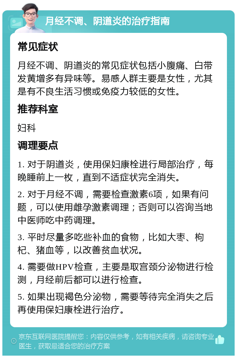 月经不调、阴道炎的治疗指南 常见症状 月经不调、阴道炎的常见症状包括小腹痛、白带发黄增多有异味等。易感人群主要是女性，尤其是有不良生活习惯或免疫力较低的女性。 推荐科室 妇科 调理要点 1. 对于阴道炎，使用保妇康栓进行局部治疗，每晚睡前上一枚，直到不适症状完全消失。 2. 对于月经不调，需要检查激素6项，如果有问题，可以使用雌孕激素调理；否则可以咨询当地中医师吃中药调理。 3. 平时尽量多吃些补血的食物，比如大枣、枸杞、猪血等，以改善贫血状况。 4. 需要做HPV检查，主要是取宫颈分泌物进行检测，月经前后都可以进行检查。 5. 如果出现褐色分泌物，需要等待完全消失之后再使用保妇康栓进行治疗。