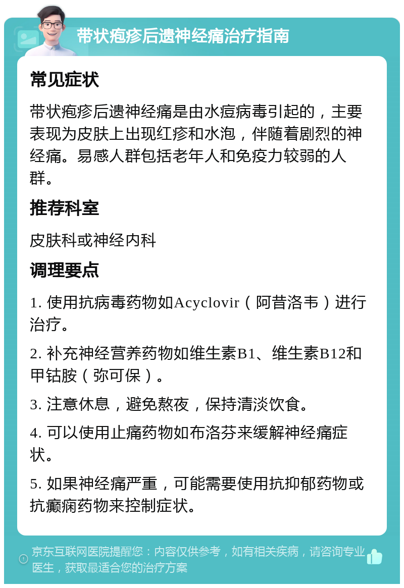 带状疱疹后遗神经痛治疗指南 常见症状 带状疱疹后遗神经痛是由水痘病毒引起的，主要表现为皮肤上出现红疹和水泡，伴随着剧烈的神经痛。易感人群包括老年人和免疫力较弱的人群。 推荐科室 皮肤科或神经内科 调理要点 1. 使用抗病毒药物如Acyclovir（阿昔洛韦）进行治疗。 2. 补充神经营养药物如维生素B1、维生素B12和甲钴胺（弥可保）。 3. 注意休息，避免熬夜，保持清淡饮食。 4. 可以使用止痛药物如布洛芬来缓解神经痛症状。 5. 如果神经痛严重，可能需要使用抗抑郁药物或抗癫痫药物来控制症状。