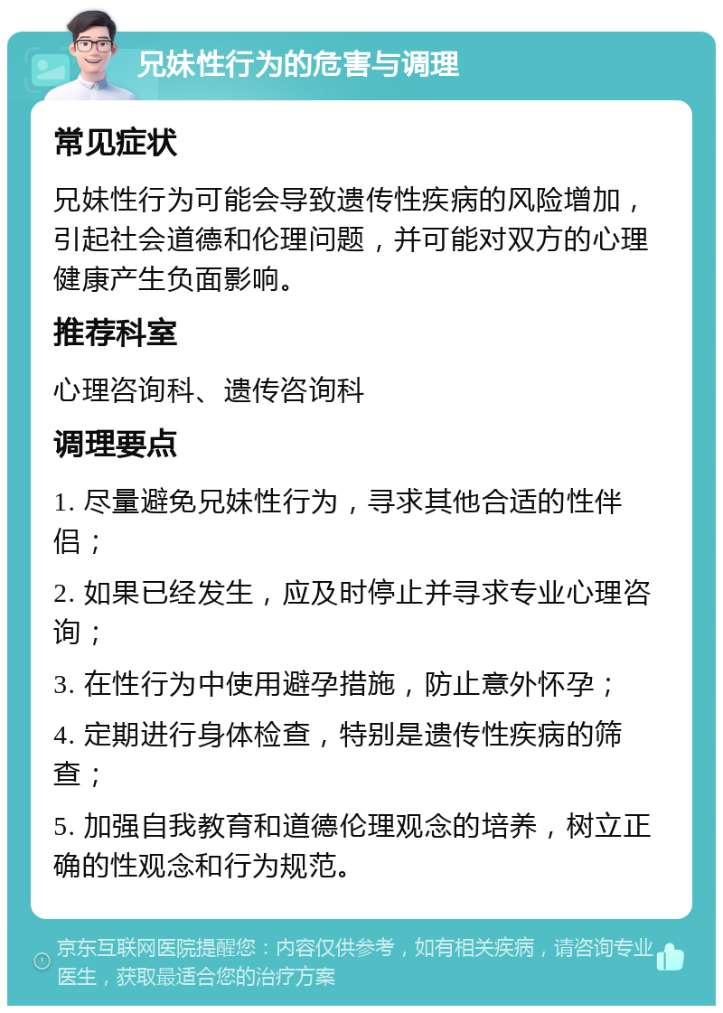 兄妹性行为的危害与调理 常见症状 兄妹性行为可能会导致遗传性疾病的风险增加，引起社会道德和伦理问题，并可能对双方的心理健康产生负面影响。 推荐科室 心理咨询科、遗传咨询科 调理要点 1. 尽量避免兄妹性行为，寻求其他合适的性伴侣； 2. 如果已经发生，应及时停止并寻求专业心理咨询； 3. 在性行为中使用避孕措施，防止意外怀孕； 4. 定期进行身体检查，特别是遗传性疾病的筛查； 5. 加强自我教育和道德伦理观念的培养，树立正确的性观念和行为规范。