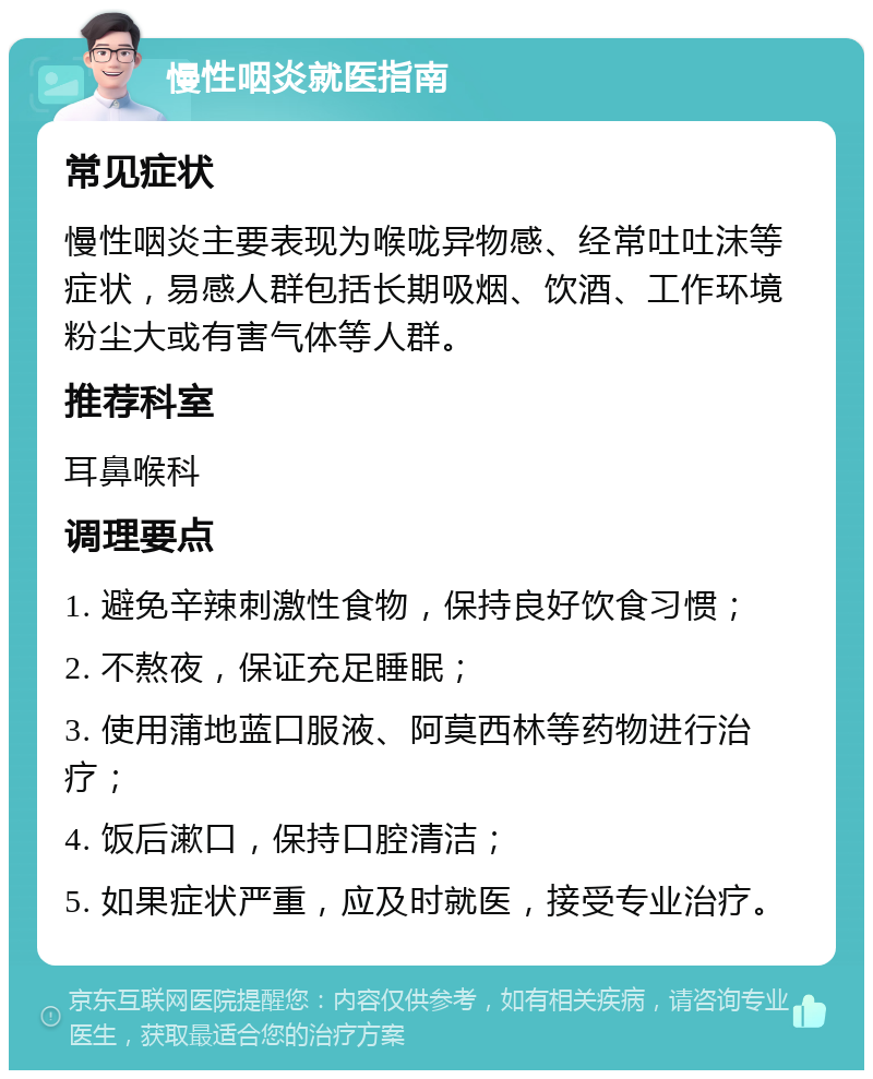 慢性咽炎就医指南 常见症状 慢性咽炎主要表现为喉咙异物感、经常吐吐沫等症状，易感人群包括长期吸烟、饮酒、工作环境粉尘大或有害气体等人群。 推荐科室 耳鼻喉科 调理要点 1. 避免辛辣刺激性食物，保持良好饮食习惯； 2. 不熬夜，保证充足睡眠； 3. 使用蒲地蓝口服液、阿莫西林等药物进行治疗； 4. 饭后漱口，保持口腔清洁； 5. 如果症状严重，应及时就医，接受专业治疗。