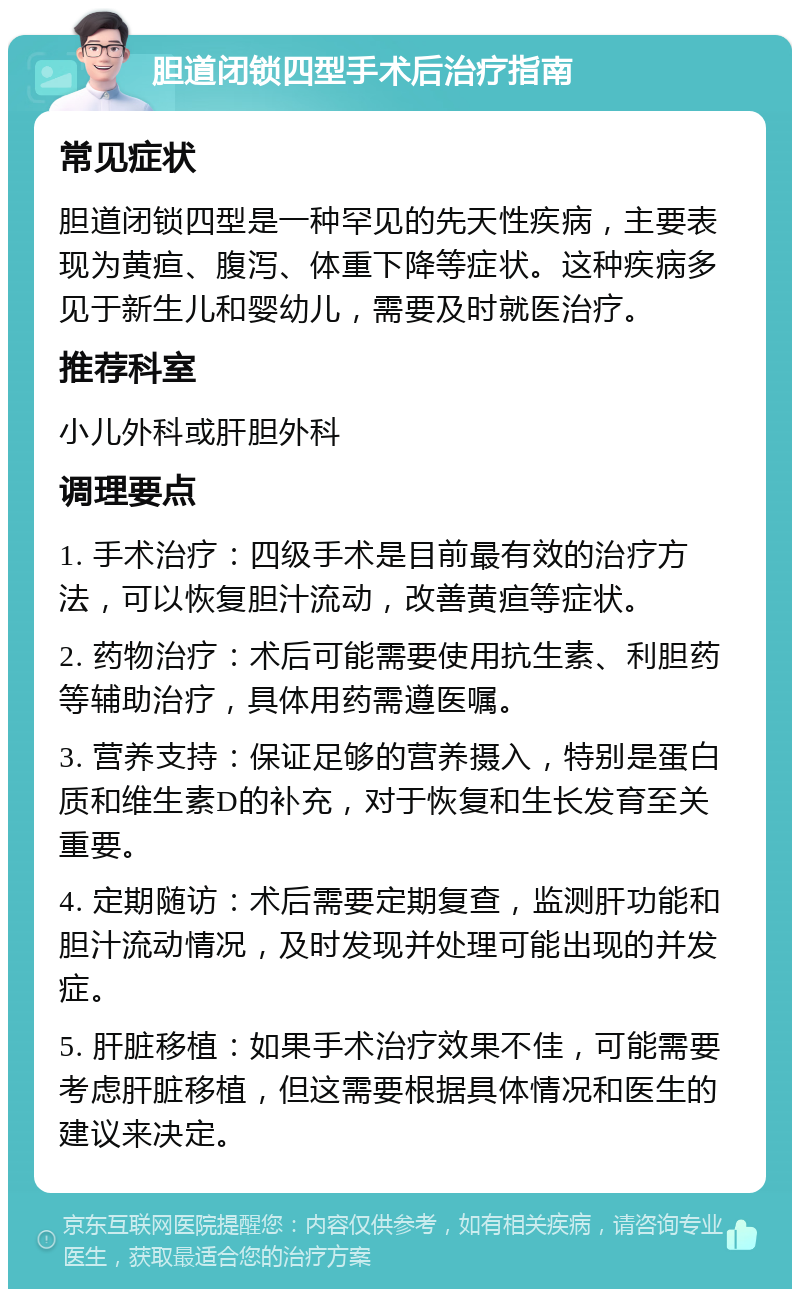 胆道闭锁四型手术后治疗指南 常见症状 胆道闭锁四型是一种罕见的先天性疾病，主要表现为黄疸、腹泻、体重下降等症状。这种疾病多见于新生儿和婴幼儿，需要及时就医治疗。 推荐科室 小儿外科或肝胆外科 调理要点 1. 手术治疗：四级手术是目前最有效的治疗方法，可以恢复胆汁流动，改善黄疸等症状。 2. 药物治疗：术后可能需要使用抗生素、利胆药等辅助治疗，具体用药需遵医嘱。 3. 营养支持：保证足够的营养摄入，特别是蛋白质和维生素D的补充，对于恢复和生长发育至关重要。 4. 定期随访：术后需要定期复查，监测肝功能和胆汁流动情况，及时发现并处理可能出现的并发症。 5. 肝脏移植：如果手术治疗效果不佳，可能需要考虑肝脏移植，但这需要根据具体情况和医生的建议来决定。