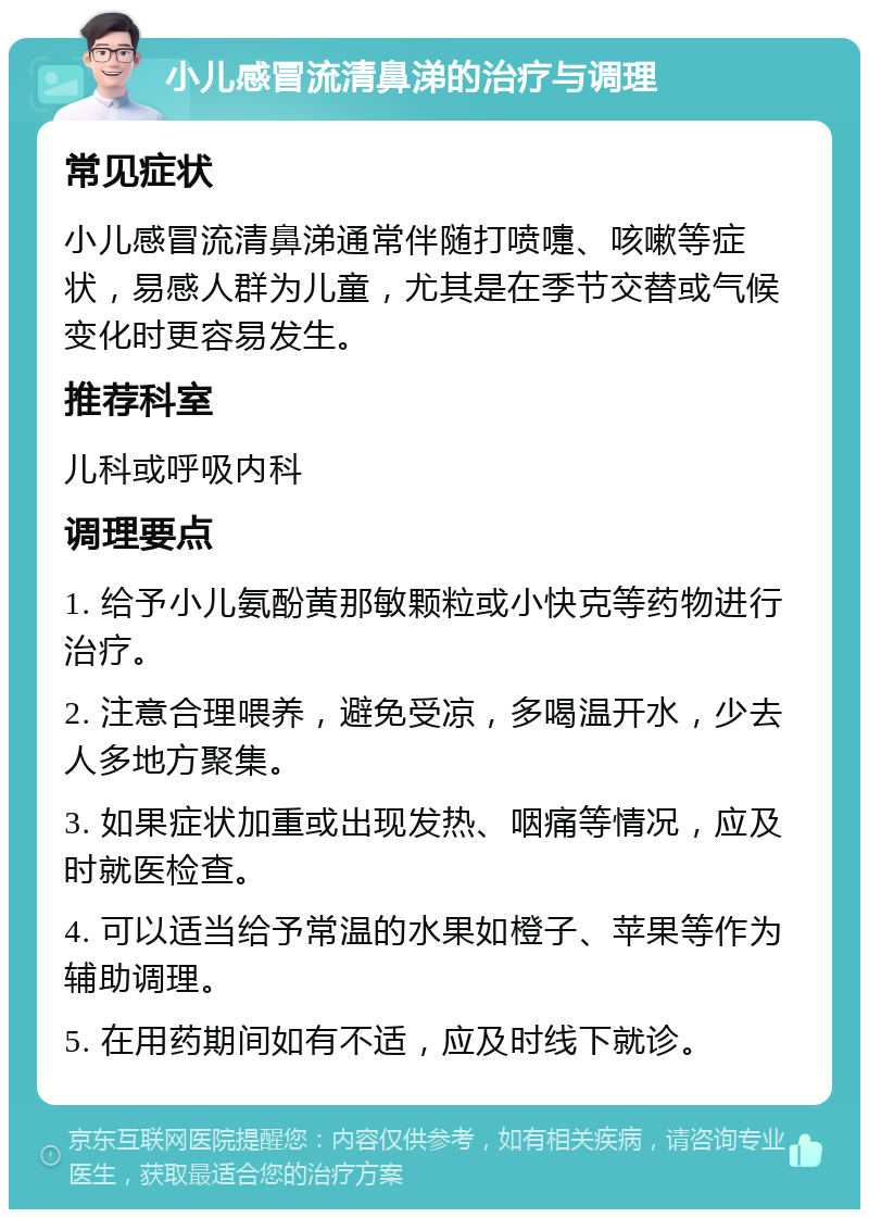 小儿感冒流清鼻涕的治疗与调理 常见症状 小儿感冒流清鼻涕通常伴随打喷嚏、咳嗽等症状，易感人群为儿童，尤其是在季节交替或气候变化时更容易发生。 推荐科室 儿科或呼吸内科 调理要点 1. 给予小儿氨酚黄那敏颗粒或小快克等药物进行治疗。 2. 注意合理喂养，避免受凉，多喝温开水，少去人多地方聚集。 3. 如果症状加重或出现发热、咽痛等情况，应及时就医检查。 4. 可以适当给予常温的水果如橙子、苹果等作为辅助调理。 5. 在用药期间如有不适，应及时线下就诊。