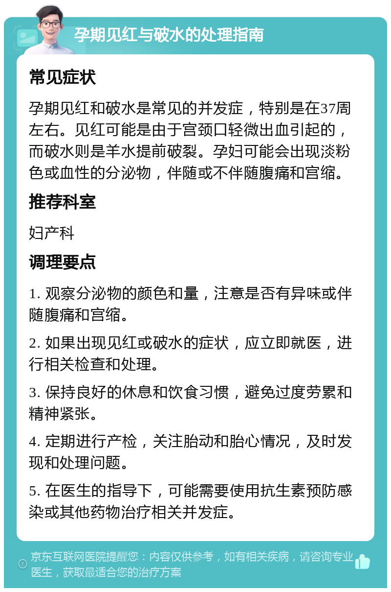 孕期见红与破水的处理指南 常见症状 孕期见红和破水是常见的并发症，特别是在37周左右。见红可能是由于宫颈口轻微出血引起的，而破水则是羊水提前破裂。孕妇可能会出现淡粉色或血性的分泌物，伴随或不伴随腹痛和宫缩。 推荐科室 妇产科 调理要点 1. 观察分泌物的颜色和量，注意是否有异味或伴随腹痛和宫缩。 2. 如果出现见红或破水的症状，应立即就医，进行相关检查和处理。 3. 保持良好的休息和饮食习惯，避免过度劳累和精神紧张。 4. 定期进行产检，关注胎动和胎心情况，及时发现和处理问题。 5. 在医生的指导下，可能需要使用抗生素预防感染或其他药物治疗相关并发症。