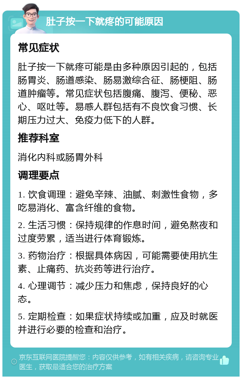 肚子按一下就疼的可能原因 常见症状 肚子按一下就疼可能是由多种原因引起的，包括肠胃炎、肠道感染、肠易激综合征、肠梗阻、肠道肿瘤等。常见症状包括腹痛、腹泻、便秘、恶心、呕吐等。易感人群包括有不良饮食习惯、长期压力过大、免疫力低下的人群。 推荐科室 消化内科或肠胃外科 调理要点 1. 饮食调理：避免辛辣、油腻、刺激性食物，多吃易消化、富含纤维的食物。 2. 生活习惯：保持规律的作息时间，避免熬夜和过度劳累，适当进行体育锻炼。 3. 药物治疗：根据具体病因，可能需要使用抗生素、止痛药、抗炎药等进行治疗。 4. 心理调节：减少压力和焦虑，保持良好的心态。 5. 定期检查：如果症状持续或加重，应及时就医并进行必要的检查和治疗。