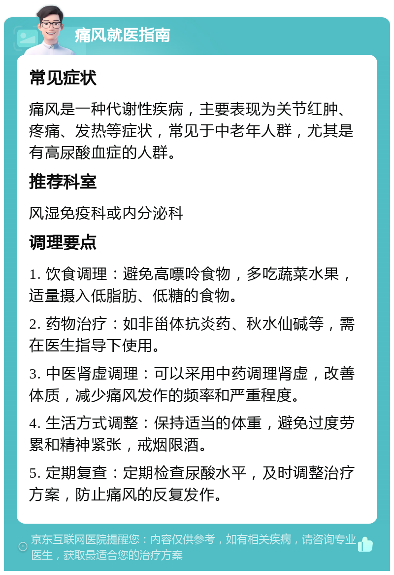 痛风就医指南 常见症状 痛风是一种代谢性疾病，主要表现为关节红肿、疼痛、发热等症状，常见于中老年人群，尤其是有高尿酸血症的人群。 推荐科室 风湿免疫科或内分泌科 调理要点 1. 饮食调理：避免高嘌呤食物，多吃蔬菜水果，适量摄入低脂肪、低糖的食物。 2. 药物治疗：如非甾体抗炎药、秋水仙碱等，需在医生指导下使用。 3. 中医肾虚调理：可以采用中药调理肾虚，改善体质，减少痛风发作的频率和严重程度。 4. 生活方式调整：保持适当的体重，避免过度劳累和精神紧张，戒烟限酒。 5. 定期复查：定期检查尿酸水平，及时调整治疗方案，防止痛风的反复发作。