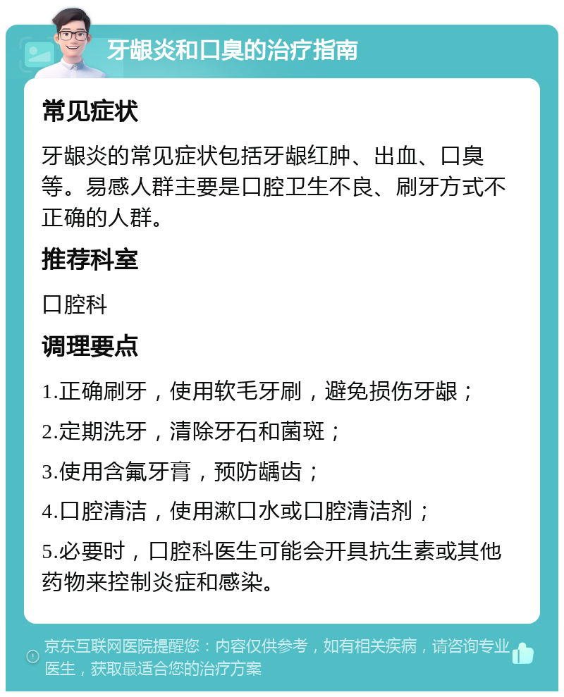 牙龈炎和口臭的治疗指南 常见症状 牙龈炎的常见症状包括牙龈红肿、出血、口臭等。易感人群主要是口腔卫生不良、刷牙方式不正确的人群。 推荐科室 口腔科 调理要点 1.正确刷牙，使用软毛牙刷，避免损伤牙龈； 2.定期洗牙，清除牙石和菌斑； 3.使用含氟牙膏，预防龋齿； 4.口腔清洁，使用漱口水或口腔清洁剂； 5.必要时，口腔科医生可能会开具抗生素或其他药物来控制炎症和感染。