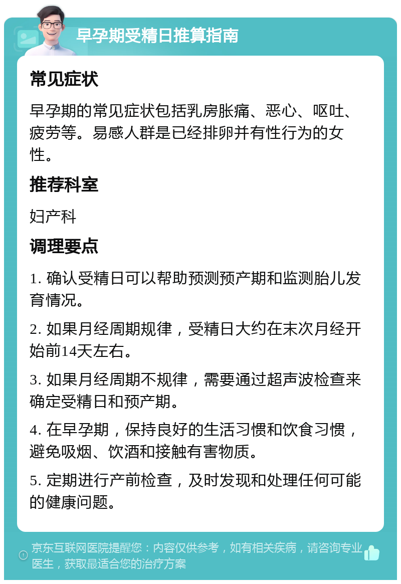 早孕期受精日推算指南 常见症状 早孕期的常见症状包括乳房胀痛、恶心、呕吐、疲劳等。易感人群是已经排卵并有性行为的女性。 推荐科室 妇产科 调理要点 1. 确认受精日可以帮助预测预产期和监测胎儿发育情况。 2. 如果月经周期规律，受精日大约在末次月经开始前14天左右。 3. 如果月经周期不规律，需要通过超声波检查来确定受精日和预产期。 4. 在早孕期，保持良好的生活习惯和饮食习惯，避免吸烟、饮酒和接触有害物质。 5. 定期进行产前检查，及时发现和处理任何可能的健康问题。