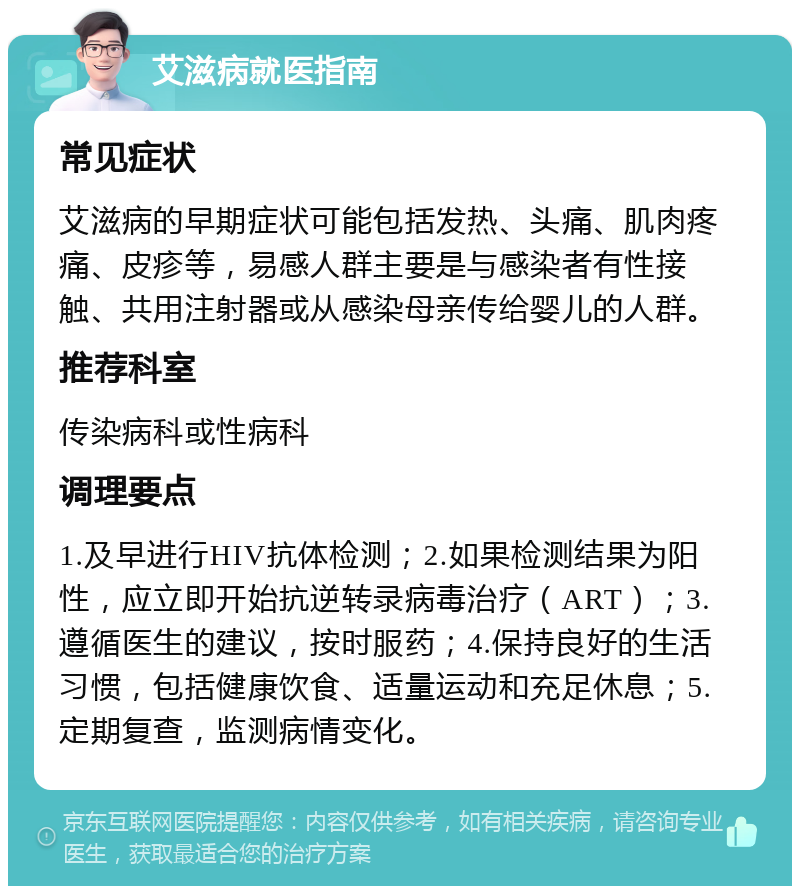 艾滋病就医指南 常见症状 艾滋病的早期症状可能包括发热、头痛、肌肉疼痛、皮疹等，易感人群主要是与感染者有性接触、共用注射器或从感染母亲传给婴儿的人群。 推荐科室 传染病科或性病科 调理要点 1.及早进行HIV抗体检测；2.如果检测结果为阳性，应立即开始抗逆转录病毒治疗（ART）；3.遵循医生的建议，按时服药；4.保持良好的生活习惯，包括健康饮食、适量运动和充足休息；5.定期复查，监测病情变化。