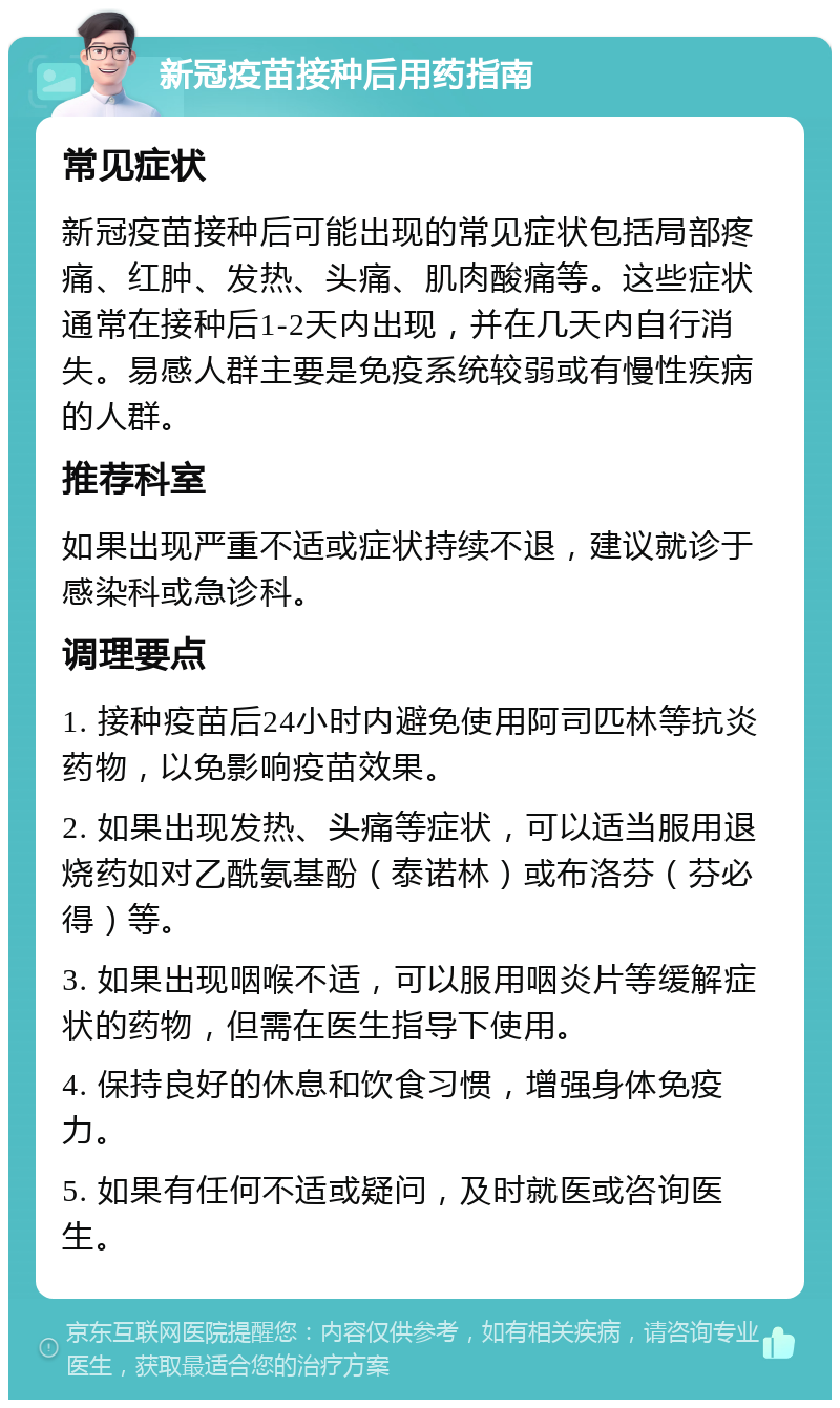 新冠疫苗接种后用药指南 常见症状 新冠疫苗接种后可能出现的常见症状包括局部疼痛、红肿、发热、头痛、肌肉酸痛等。这些症状通常在接种后1-2天内出现，并在几天内自行消失。易感人群主要是免疫系统较弱或有慢性疾病的人群。 推荐科室 如果出现严重不适或症状持续不退，建议就诊于感染科或急诊科。 调理要点 1. 接种疫苗后24小时内避免使用阿司匹林等抗炎药物，以免影响疫苗效果。 2. 如果出现发热、头痛等症状，可以适当服用退烧药如对乙酰氨基酚（泰诺林）或布洛芬（芬必得）等。 3. 如果出现咽喉不适，可以服用咽炎片等缓解症状的药物，但需在医生指导下使用。 4. 保持良好的休息和饮食习惯，增强身体免疫力。 5. 如果有任何不适或疑问，及时就医或咨询医生。