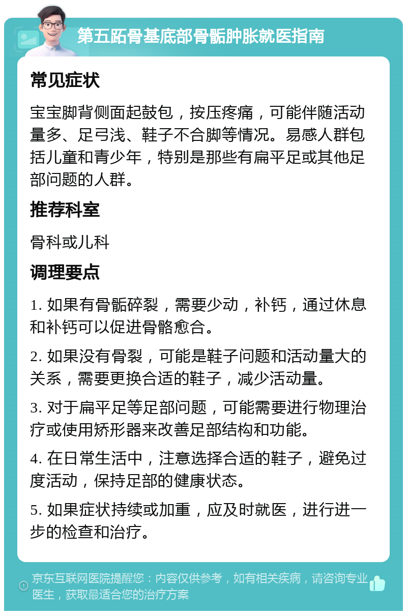 第五跖骨基底部骨骺肿胀就医指南 常见症状 宝宝脚背侧面起鼓包，按压疼痛，可能伴随活动量多、足弓浅、鞋子不合脚等情况。易感人群包括儿童和青少年，特别是那些有扁平足或其他足部问题的人群。 推荐科室 骨科或儿科 调理要点 1. 如果有骨骺碎裂，需要少动，补钙，通过休息和补钙可以促进骨骼愈合。 2. 如果没有骨裂，可能是鞋子问题和活动量大的关系，需要更换合适的鞋子，减少活动量。 3. 对于扁平足等足部问题，可能需要进行物理治疗或使用矫形器来改善足部结构和功能。 4. 在日常生活中，注意选择合适的鞋子，避免过度活动，保持足部的健康状态。 5. 如果症状持续或加重，应及时就医，进行进一步的检查和治疗。