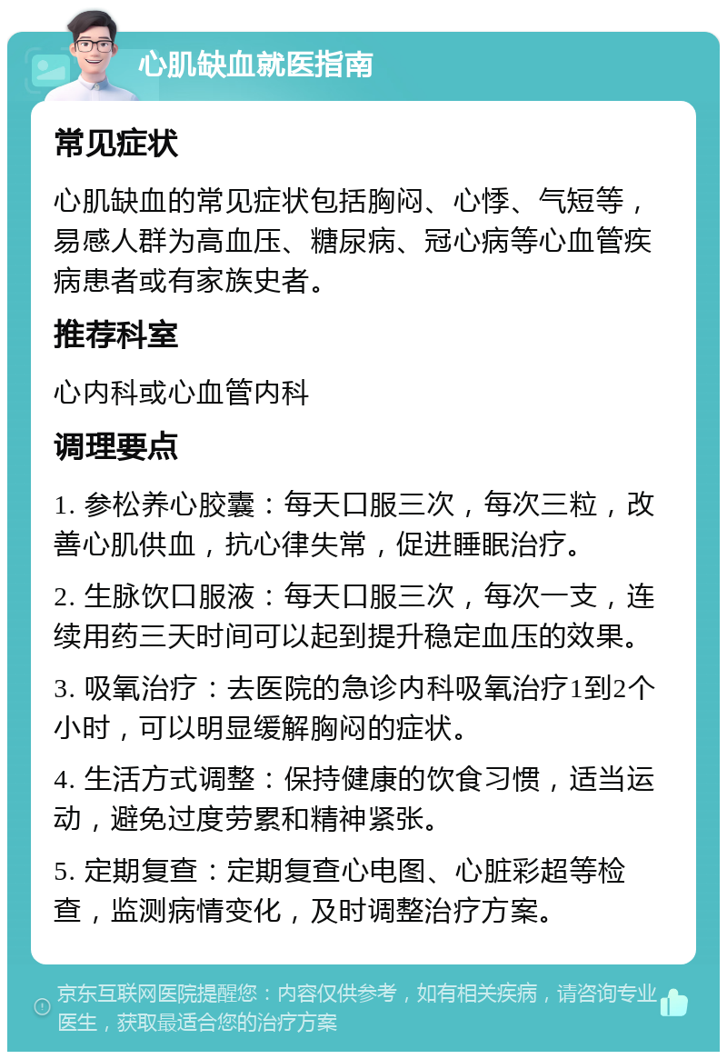 心肌缺血就医指南 常见症状 心肌缺血的常见症状包括胸闷、心悸、气短等，易感人群为高血压、糖尿病、冠心病等心血管疾病患者或有家族史者。 推荐科室 心内科或心血管内科 调理要点 1. 参松养心胶囊：每天口服三次，每次三粒，改善心肌供血，抗心律失常，促进睡眠治疗。 2. 生脉饮口服液：每天口服三次，每次一支，连续用药三天时间可以起到提升稳定血压的效果。 3. 吸氧治疗：去医院的急诊内科吸氧治疗1到2个小时，可以明显缓解胸闷的症状。 4. 生活方式调整：保持健康的饮食习惯，适当运动，避免过度劳累和精神紧张。 5. 定期复查：定期复查心电图、心脏彩超等检查，监测病情变化，及时调整治疗方案。