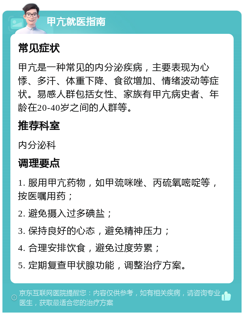 甲亢就医指南 常见症状 甲亢是一种常见的内分泌疾病，主要表现为心悸、多汗、体重下降、食欲增加、情绪波动等症状。易感人群包括女性、家族有甲亢病史者、年龄在20-40岁之间的人群等。 推荐科室 内分泌科 调理要点 1. 服用甲亢药物，如甲巯咪唑、丙硫氧嘧啶等，按医嘱用药； 2. 避免摄入过多碘盐； 3. 保持良好的心态，避免精神压力； 4. 合理安排饮食，避免过度劳累； 5. 定期复查甲状腺功能，调整治疗方案。