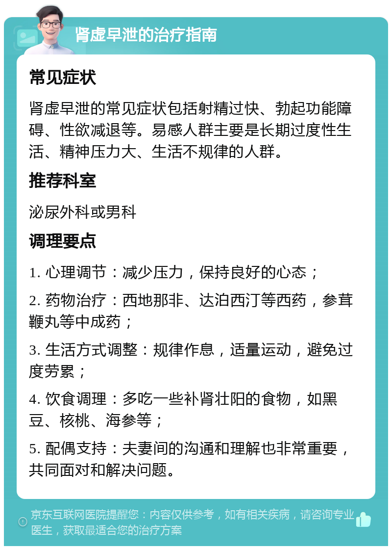 肾虚早泄的治疗指南 常见症状 肾虚早泄的常见症状包括射精过快、勃起功能障碍、性欲减退等。易感人群主要是长期过度性生活、精神压力大、生活不规律的人群。 推荐科室 泌尿外科或男科 调理要点 1. 心理调节：减少压力，保持良好的心态； 2. 药物治疗：西地那非、达泊西汀等西药，参茸鞭丸等中成药； 3. 生活方式调整：规律作息，适量运动，避免过度劳累； 4. 饮食调理：多吃一些补肾壮阳的食物，如黑豆、核桃、海参等； 5. 配偶支持：夫妻间的沟通和理解也非常重要，共同面对和解决问题。